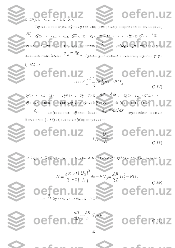 формула  билан  аниқланади .
Бундаги   интеграл   қўшилувчи   деформациялар   энергиясини   билдиради,PU	2
  кўринишидаги   ҳад   қўйилган   кучларнинг   ишини   ифодалайди.  	σxx   –
кучланиш   тензорининг   компонентаси,  	
εxx   –   деформация   тензорининг
компонентаси билан 	
σхх	=	Еε	xx  Гук қонуни орқали боғланган, шунинг учун
(1.86) ни 	
Π	=	A	∫	0
L	1
2	
Eε	xx
2	dx	−	PU	2
                           (1.87)
кўринишда   ёзиш   мумкин ,   бу   ерда  	
dV	=	A	dx .   Қурилма   деталининг
кўндаланг кесим юзаси узунлик бўйлаб ўзгармас деб фараз қилинаяпти.	
εxx
  –   деформация   кўчиш   билан  	εxx	=	du	/dx   муносабат   орқали
боғланган.   ( 1.85 ) ифода ни дифференциаллаш 	
εxx	=	
U	2
L
                                         (1.88)
ни  беради . Системанинг потенциал энергияси энди қуйидагича ифодаланади:	
Π	=	AE
2	∫	0
L
(
U	2
L	)
2
dx	−	PU	2=	AE
2	L	
U	2
2−	PU	2
              (1.89)
П    ни    	
U2   бўйича  минималлаштириш 	
dΠ
dU	2
=	AE
L	
U	2−	P=	0
                                           (1.90)
52 