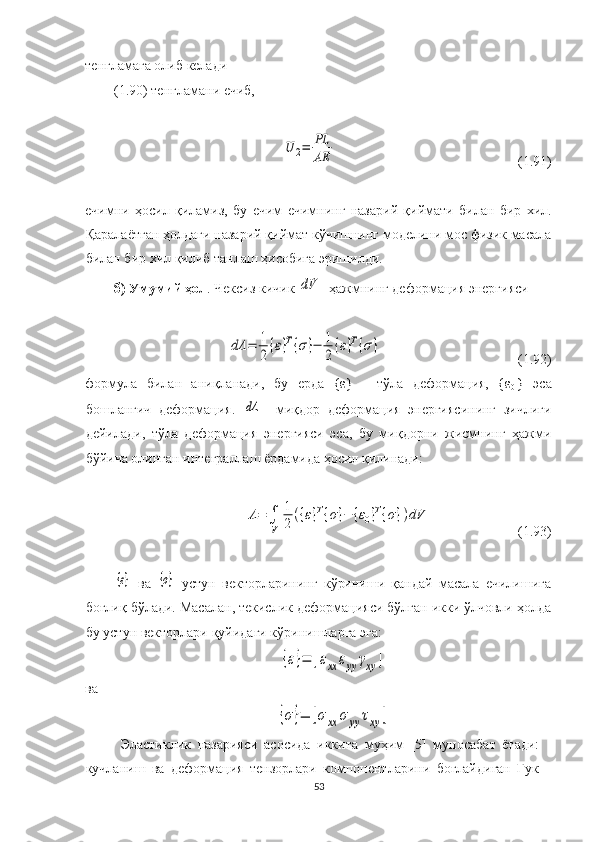 тенгламага олиб келади
(1.90) тенгламани ечиб, U	2=	PL
AE
                                                    ( 1.91)
ечимни   ҳосил   қиламиз,   бу   ечим   ечимнинг   назарий   қиймати   билан   бир   хил.
Қаралаётган ҳолдаги назарий қиймат кўчишнинг моделини мос физик масала
билан бир хил қилиб танлаш ҳисобига эришилди. 
б)  Умумий ҳол . Ч ек сиз кичик 	
dV    ҳажм нинг деформация энергияси	
dΛ	=	1
2	{ε}T{σ}−	1
2{ε}T{σ}
                                         (1.92)
формул а   билан   аниқланади,   бу   ерда   {ε}   -   тўла   деформация,   {ε
0   }   эса
бошланғич   деформация.  	
dΛ     миқдор   деформация   энергиясининг   зичлиги
дейилади,   тўла   деформация   энергияси   эса,   бу   миқдорни   жисмнинг   ҳажми
бўйича олинган интеграллаш ёрдамида ҳосил қилинади:
Λ=	∫
V	
1
2({ε}T{σ}−	{ε0}T{σ})dV
                         (1.93)	
{ε}
  ва  	{σ}   устун   векторларининг   кўриниши   қандай   масала   ечилишига
боғлиқ бўлади. Масалан, текислик деформацияси бўлган икки ўлчовли ҳолда
бу устун векторлари қуйидаги кўринишларга эга:	
{ε}=	[εxx	εyy	γxy	]
ва	
{σ}=	[σxx	σ	yy	τxy	]
Эластиклик   назарияси   асосида   иккита   муҳим   [5]   муносабат   ётади:
кучланиш   ва   деформация   тензорлари   компонентларини   боғлайдиган   Гук
53 
