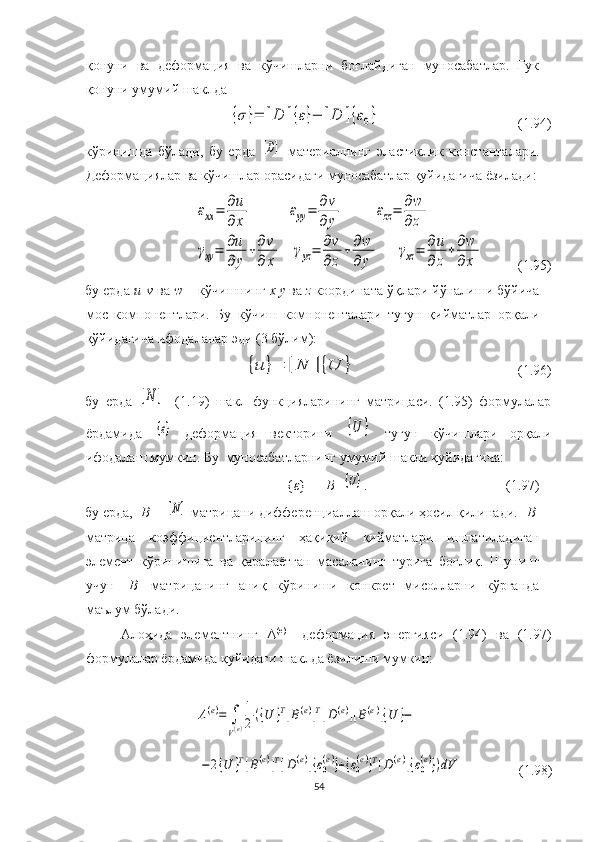 қ онуни   ва   деформация   ва   кўчишларни   боғлайдиган   муносабатлар.   Гук
қонуни умумий  шакл д а{σ}=	[D	]{ε}−	[D	]{ε0}
( 1. 94)
кўринишда   бўлади,   бу   ерда  	
[D] – материалнинг   э ластик лик   константалари.
Деформациялар ва кўчишлар орасидаги муносабатлар қуйидагича ёзилади:	
εxx=	∂u
∂	x	
εyy=	∂v
∂	y	
εzz=	∂w
∂	z	
γxy=	∂u
∂	y	
+∂v
∂	x	
γyz=	∂v
∂z
+∂w
∂	y	
γxz=	∂u
∂	z
+∂w
∂x
         (1.95)
бу ерда  и
   v  ва  w   – кўчишнинг  х у   ва  z   координата ўқлари йўналиши бўйича
мос   компонентлари.   Бу   кўчиш   комноненталари   тугун   қийматлар   орқали
қўйидагича ифодаланар эди (3 бўлим):  	
{u	}=	[N	]{U	}
                                              (1.96)
бу   ерда  	
[N	]   -(1.19)   шакл   функцияларининг   матрицаси.   (1.95)   формулалар
ёрдамида  
{ε}   деформация   векторини  	{U	}   тугун   кўчишлари   орқали
ифодалаш мумкин. Бу  муносабатларнинг умумий шакли қуйидагича:
{ ε } = [ B ] 	
{U} . (1.97)
бу ерда, [ B ] - 	
[N]  матрицани дифференциаллаш орқали ҳосил қилинади. [ B ]
матрица   коэффициентларининг   ҳақиқий   қийматлари   ишлатиладиган
элемент   кўринишига   ва   қаралаётган   масаланинг   турига   боғлиқ.   Шунинг
учун   [ В ]   матрицанинг   аниқ   кўриниши   конкрет   мисолларни   кўрганда
маълум бўлади.
Алоҳида   элементнинг   Λ (е)  
  деформация   энергияси   (1.94)   ва   (1.97)
формулалар ёрдамида қуйидаги шаклда ёзилиши мумкин:	
Λ(e)=	∫
V(e)
1
2	({U	}T[B(e)]T[D(e)][B(e)]{U	}−	
−	2{U	}T[B(e)]T[D(e)]{ε0
(e)}+{ε0
(e)}T[D(e)]{ε0
(e)})dV
                (1.98)
54 
