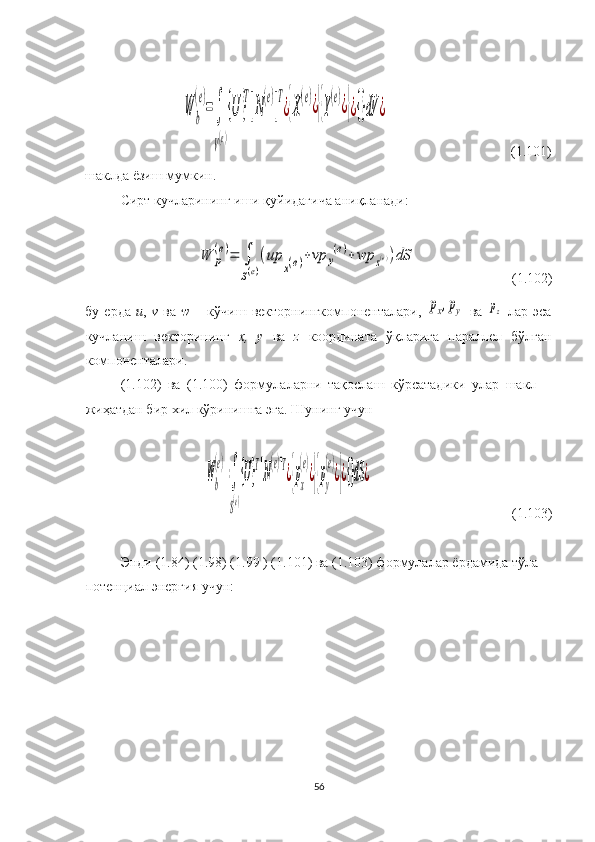 W	b
(e)
=∫
V(e)
{U	}
T
[N
(e)
]
T
¿{X
(e)
¿}{Y
(e)
¿}¿{}dV	¿                                    (1.101)
шаклда ёзиш мумкин.
Сирт кучларининг иши қуйидагича аниқланади:	
W	p
(e)=	∫
S(e)
(up	
x(e)+vp	y
(e)+	wp	z(e))dS
                           (1.102)
бу   ерда   u ,   v   ва   w   –   кўчиш   векторнингкомпоненталари,  	
px,py   ва  	pz   лар   эса
кучланиш   векторининг   х,   у   ва   z   координата   ўқларига   параллел   бўлган
компоненталари.
(1.102)   ва   (1.100)   формулаларни   тақослаш   кўрсатадики   улар   шакл
жиҳатдан бир хил кўринишга эга.  Шунинг учун
 	
Wb
(e)
=∫
S(e)
{U}
T
[N
(e)
]
T
¿{px
(e)
¿}{py
(e)
¿}¿{}dS	¿
                                          ( 1. 103)
 
Энди  (1.84) ( 1.98 ) ( 1.99  ) ( 1.101 )   ва ( 1.103 ) формула лар  ёрдамида  тўла
потенциал  энергия учун:
 
56 