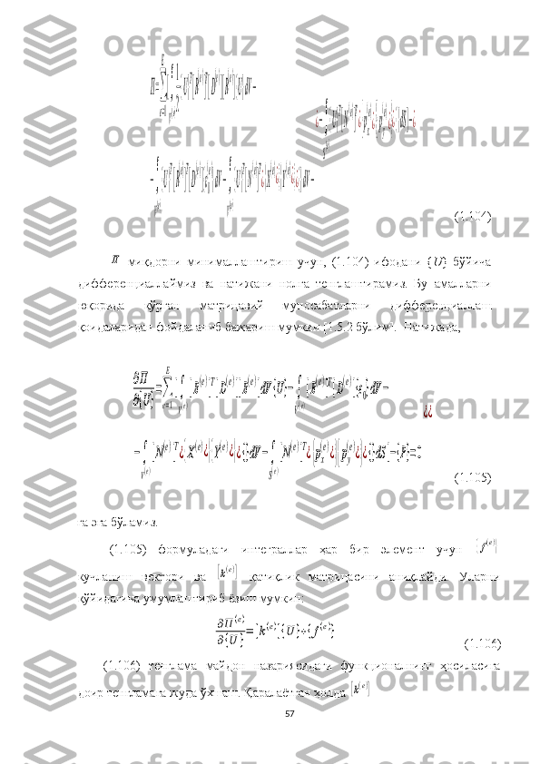 Π=∑
e=1
E
[∫
V(e)
1
2
{U}
T
[B
(e)
]
T
[D
(e)
][B
(e)
]{U}dV−	
−∫
V(e)
{U}
T
[B
(e)
]
T
[D
(e)
]{ε0
(e)
}dV−∫
V(e)
{U}
T
[N
(e)
]
T
¿{X
(e)
¿}{Y
(e)
¿}¿{}dV−
¿−∫
S
(e)
{U}
T
[N
(e)
]
T
¿{px
(e)
¿}{py
(e)
¿}¿{}dS]−¿             ( 1. 104)
 	
Π
  миқдорни   минималлаш тириш   учун,   (1.104)   ифодани   { U }   бўйича
дифференциаллаймиз   ва   натижа ни   нолга   тенглаштир амиз .   Бу   амалларни
юқорида   кўрган   матрицавий   муносабатларни   дифференциаллаш
қоидаларидан фойдаланиб бажариш мумкин  [ 1.5. 2  бўлим ] .  Натижада,	
∂Π
∂{U}
=∑
e=1
E
[∫
V(e)
[B(e)]Т[D(e)][B(e)]dV	{U}−∫
V(e)
[B(e)]T[D(e)]{ε0}dV	−	
−∫
V(e)
[N(e)]T¿{X(e)¿}{Y(e)¿}¿{}dV	−∫
S(e)
[N(e)]T¿{px
(e)¿}{py
(e)¿}¿{}dS	]−{P}=0
¿¿
       (1.105)
 
га эга бўламиз. 
(1.105)   формуладаги   интеграллар   ҳар   бир   элемент   учун  	
{f(e)}
кучланиш   вектори   ва  	
[k(e)]   қатиқлик   матрицасини   аниқлайди.   Уларни
қўйидагича умумлаштириб ёзиш мумкин:	
∂Π	(e)	
∂{U	}=	[k(e)]{U	}+{f(e)}
                                               (1.106)
(1.106)   тенглама   майдон   назариясидаги   функционалнинг   ҳосиласига
доир  тенгламага жуда ўхшаш. Қаралаётган ҳолда 	
[k(e)]  
57 