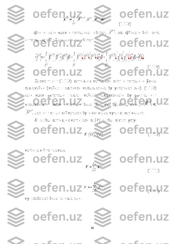 [k(e)]=	∫
V(e)[B(e)]T[D(e)][B(e)]dV                         (1.107)
кўринишдаги   ҳажм   интегралидан   иборат,  	
{f(e)}   эса   қўйидаги   бир   нечта
интегралларнинг йиғиндисидан иборат:
 	
{f
(e)
}=−∫
V(e)
[B
(e)
]T[D
{e}
]{ΔT	
(e)
}dV	−∫
V(e)
[N
(e)
]¿{X
(e)¿}{Y
(e)¿}¿{}dV	−∫
S(e)
[N
(e)
]T¿{px
(e)
¿}{py
(e)
¿}¿{}dS−{P}¿¿
   (1.108)
 
Элементнинг   (1.107)   қаттиқлик   матрицаси   сирт   интегралини   ўзида
сақламайди   (майдон   назарияси   масалаларида   бу   учратилар   эди).   (1.107)
даги   ҳажм   интеграли   шаклан   майдон   назариясидаги   функционалнинг
ҳосиласидаги     ҳажм   интеграли   билан   бир   хил   бўлса-да,   аммо,  
[B(e)] ва	
[D(e)]
  ларнинг сонли қийматлари бу    икки ҳолда мутлоқо хар хилдир.
[ К ] глобал қаттиқлик матрицаси ва { F } глобал вектор–устун 
[ K ]{ U }={ F }                                              ( 1. 109)
 
матрицавий тенгламада 	
[K	]=∑e=1
E	
[k(e)]
                                                                                     ( 1. 110)	
[F]=−∑e=1
E	
[f(e)]
                                                                                    ( 1. 111)
муносабатлар  билан аниқланади.
 
 
58 