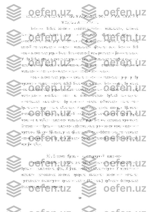 II  БОБ. ДОИРА КЕСИМЛИ  БЎЛМАГАН СТЕРЖЕННИ МАТЕМАТИК
МОДЕЛЛАШТИРИШ.
Биринчи   бобда   жисмни   дискретлаштириш   масалалари,   алохида
олинган   битта   элемент   учун   интерполяция   кўпҳадини   қуриш   ва
дискретланган   соҳа   учун   интерполяция   кўпҳадларини   қўллаш,   шунингдек,
асосий   тенгламаларни   чиқариш   масалалари   кўрилган   эди.   Биринчи   боб
чекли элементлар усули билан боғлиқ асосий маълумотларни ўз ичига олади.
Ушбу бобда чекли элементлар усулини амалий масалаларга тадбик килишни
караймиз.   Бу   мақсад   доира   кесимли   бўлмаган   стерженнинг   буралиши
масаласининг сонли ечимларини олиш орқали эришилади.
Чекли   элементлар   усулини   амалга   оширишни   тасвирлаш   учун   ушбу
муаммони   танлаш   иккита   сабаб   билан   изоҳланади.   Биринчидан,   бу   ҳолда
чекли   элементлар   усулининг   тенгламаларини   олиш   нисбатан   осон.   [ К ]
матрицасини   ҳисоблаш   осон   ва   соха   чегараси   буйлаб   олинадиган
интеграллар   изланаётган   функциянинг   чегара   қийматлари   нолга   тенг
булганлиги   учун   нолга   айланади.   Иккинчидан,   доира   кесимли   бўлмаган
стерженнинг   буралишини   кўриб   чиқишда   ишлатиладиган   тушунчалар
механик ва майдон назарияси масалалари учун бир хил даражада муҳимдир.
Стерженнинг буралиш назарияси деформацияланувчи жисм механикасининг
мустақил   бўлими   бўлсада,   унда   қўлланиладиган   дифференциал   тенгламалар
иссиқлик   узатиш   ва   ер   ости   сувлари   оқимини   тавсифловчи   тенгламаларга
хам ўхшайди.
2.1. Стержен буралишининг умумий назарияси
Ихтиёрий   кесимли   шаклга   эга   бўлган   цилиндрик   стерженларнинг
буралиш   назариясига   кўра,   Z   ўққа   нисбатан   айлантирувчи   Т   моментнинг
ҳаракати   натижасида   жисмда   вужудга   келадиган   жисмнинг   исталган
нуқтасида ги   силжитувчи   кучланишлар ни   (2.1-шакл)   қуйидаги   формулалар
ёрдамида ҳисоблаш мумкин
59 