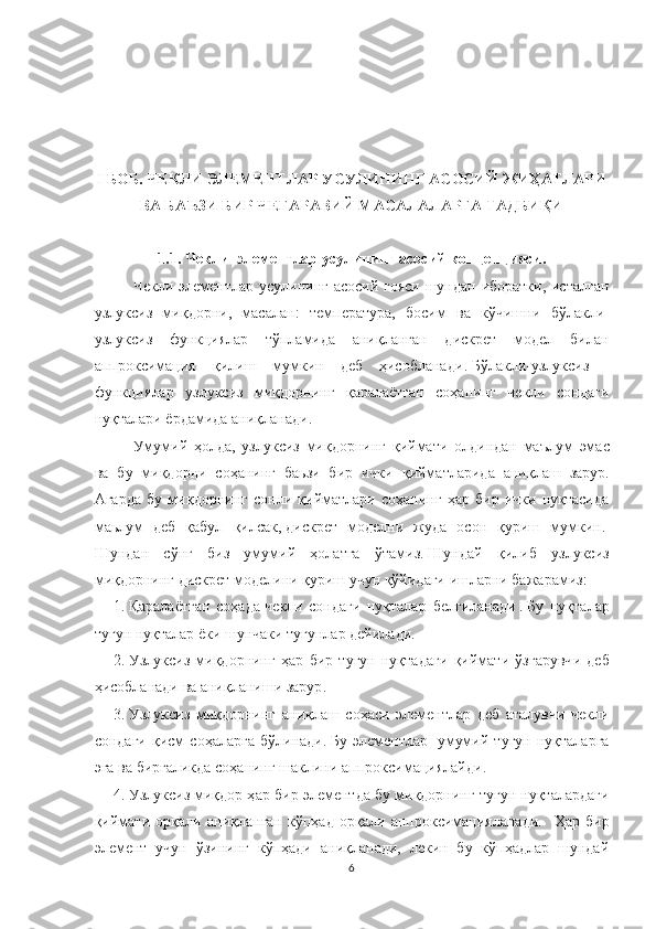 I  БОБ .  ЧЕКЛИ ЭЛЕМЕНТЛАР УСУЛИНИНГ АСОСИЙ ЖИҲАТЛАРИ
ВА БАЪЗИ БИР ЧЕГАРАВИЙ МАСАЛАЛАРГА ТАДБИҚИ
1.1.   Чекл и    э лемент лар  усулининг   асосий   концепцияси.
Чекл и   э лемент лар   усули нинг   асосий ғоя си шундан иборатки, исталган
узлуксиз   миқдорни,   масалан:   температура ,   босим   ва   кўчишни   бўлакли-
узлуксиз   функциялар   тўпламида   аниқланган   дискрет   модел   билан
аппроксимация   қилиш   мумкин   деб   ҳисобланади .   Бўлакли-узлуксиз    
функция лар   узлуксиз   миқдорнинг   қаралаётган   соҳанинг   чекли   сондаги
нуқталари ёрдамида аниқланади.
Умум ий   ҳолда ,   узлуксиз   миқдор нинг   қиймати   олдиндан   маълум   эмас
ва   б у   миқдор ни   соҳанинг   баьзи   бир   ички   қийматлар ида   аниқлаш   зарур .
Агарда   бу   миқдорнинг   сонли   қийматлари   соҳанинг   ҳар   бир   ички   нуқтасида
маьлум   деб   қабул   қилсак,   дискрет   моделни   жуда   осон   қуриш   мумкин.  
Шундан   сўнг   биз   умумий   ҳолатга   ўтамиз.   Шундай   қилиб   узлуксиз
миқдорнинг дискрет моделини қуриш учун қўйидаги ишларни бажарамиз:
1.   Қаралаётган   соҳада   чекл и   сон даги   нуқталар   белгиланади   .   Бу   нуқталар
тугун  нуқталар ёки  шунчаки  тугунлар дейилади .      
2.   Узлуксиз   миқдорнинг   ҳ ар   бир   тугун   нуқтада ги   қиймат и   ўзгарувч и   деб
ҳисобланади  ва аниқланиши зарур .      
3.   Узлуксиз   миқдорни нг   аниқлаш   соҳаси   э лементлар   деб   аталувчи   чекли
сондаги   қисм   соҳаларга   бўлинади.   Бу   э лементлар     умумий   тугун   нуқталарга
эга  ва  биргаликда соҳанинг  шаклини  аппроксимациялайди .      
4.   Узлуксиз миқдор ҳ ар бир элемент да бу миқдорнинг тугун нуқталардаги
қиймати   орқали   аниқланган   кўпҳад   орқали   аппроксимацияланади.     Ҳар   бир
элемент   учун   ўзининг   кўпҳади   аниқланади,   лекин   бу   кўпҳадлар   шундай
6 