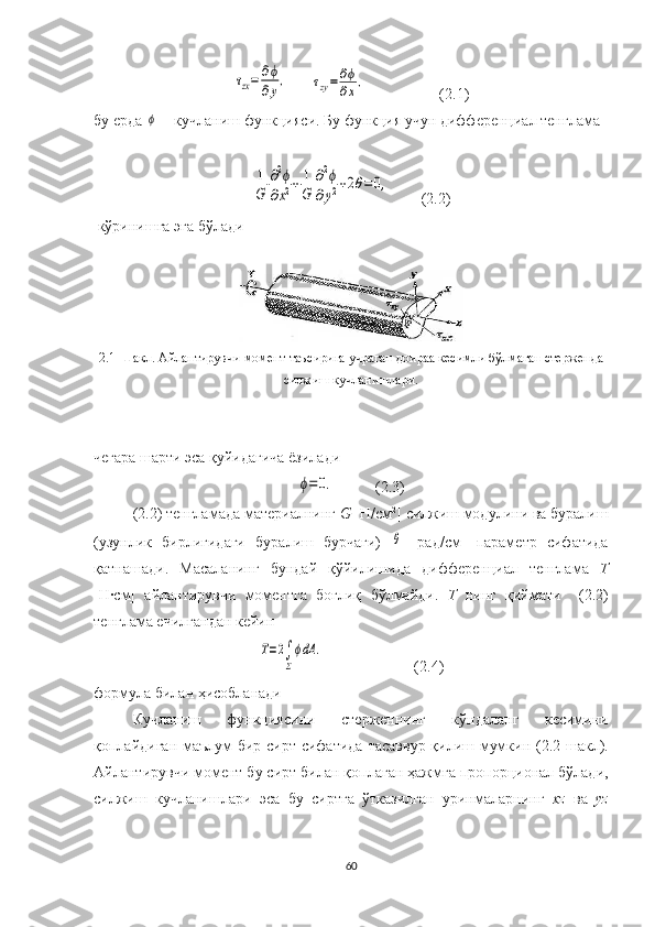 τzx=	∂ϕ
∂y,	τzy=	∂ϕ
∂x,                   (2.1)
бу ерда 	
ϕ —кучланиш функция си . Бу функция учун дифференциал тенглама 	
1
G	
∂2ϕ	
∂x2+	1
G	
∂2ϕ	
∂y2+2θ=	0,
        (2.2) 
  кўринишга эга  бўлади
2.1-Шакл.  Айлантирувчи момент  таъсирига учраган  доира а кесимли бўлмаган  стержен да
силжиш  кучланишлари.
чегара шарти эса қуйидагича ёзилади	
ϕ=	0.
(2.3)
(2.2) тенгламада материалнинг  G  [Н/см 2
]  силжиш  модулини ва буралиш
(узунлик   бирлигидаги   буралиш   бурчаги)  	
θ   [рад/см]   параметр   сифатида
қатнашади .   М асала нинг   бу ндай   қўйилишида   дифференциал   тенглама   Т
[Н·см]   айлантирувчи   моментга   боғлиқ   бўлмайди.   Т   нинг   қиймати     (2.2)
тенглама ечилгандан кейин 	
T=2∫
Σ
ϕdA	.
(2.4)
формула  билан  ҳисобланади
Кучланиш   функциясини   стерженнинг   кўндаланг   кесимини
қоплайдиган маълум бир сирт сифатида   тасаввур қилиш   мумкин (2.2- шакл ).
Айлантирувчи  момент бу сирт  билан  қоплаган ҳажмга  пропорционал бўлади ,
силжиш   кучланишлари   эса   бу   сиртга   ўтказилган   уринмаларнинг   xz   ва   yz
60 