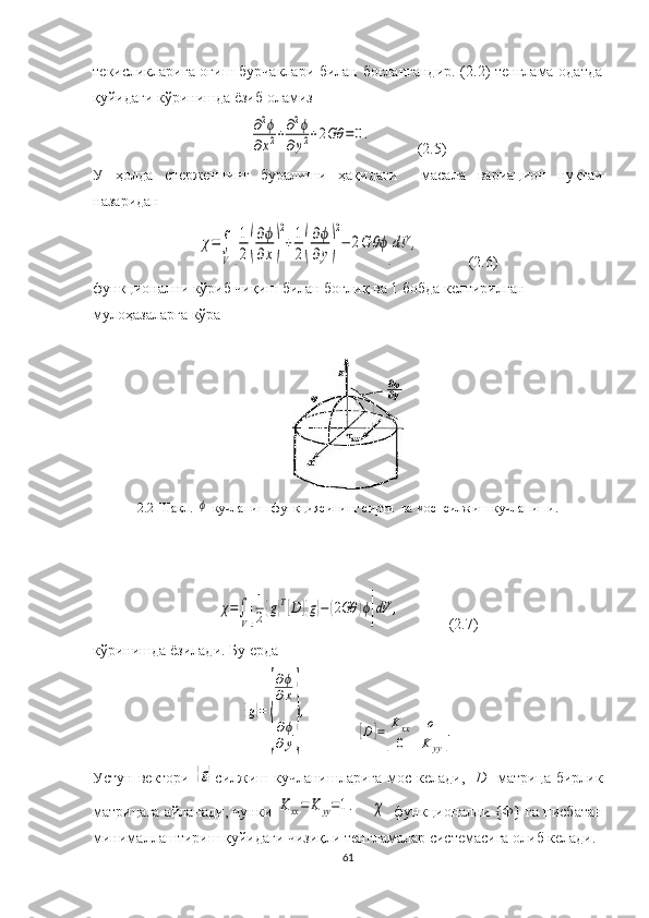 текисликларига оғиш бурчаклари билан боғлангандир.  (2.2) тенглама одатда
қуйидаги кўринишда ёзиб оламиз∂2ϕ	
∂x2+∂2ϕ	
∂y2+2Gθ	=	0.
            (2.5)
У   ҳолда   стерженнинг   буралиши   ҳақидаги     м асала   вариацион   нуқтаи
назаридан  	
χ=∫
V[
1
2(
∂ϕ
∂x)
2
+1
2(
∂ϕ
∂y)
2
−	2G	θϕ]dV	,
(2.6) 
функционални кўриб чиқиш билан боғлиқ ва 1 бобда келтирилган 
мулоҳазаларга кўра
2.2- Шакл . 	
ϕ  кучланиш функцияси нинг  сирти  ва мос   силжиш  кучланиши.	
χ=∫
V[
1
2{g}T[D]{g}−(2Gθ	)ϕ]dV	,
(2.7)
кўринишда  ёзилади. Бу ерда	
{g}=	
{
∂ϕ
∂x
∂ϕ
∂y
}
,	
[D]=[
Kxx	o	
0	K	yy].
Устун вектори  	
{g} силжиш кучланишларига мос келади, [ D ] матрица бирлик
матрицаг а айланади, чунки  	
Kxx=	K	yy=1.      	χ  функционални  {Ф} га нисбатан
минималлаштириш  қуйидаги  чизиқли тенгламалар  системаси га олиб келади.
61 