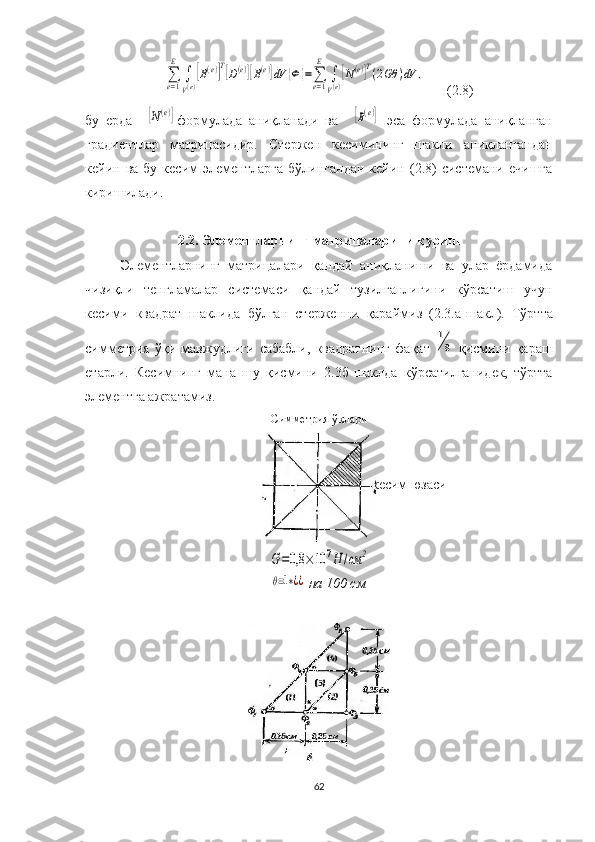 ∑e=1
E	
∫
V(e)
[B(e)]T[D(e)][B(e)]dV	{Ф	}=∑e=1
E	
∫
V(e)
[N(e)]T(2Gθ	)dV	,      (2.8)
бу   ерда    	
[N(e)] формулада   аниқланади   ва    	[B(e)]   эса   формулада   аниқланган
градиент лар   матрица си дир.   Стержен   кес имининг   шакли   аниқ лангандан
кейин  ва  бу  кес и м  элементларга   бўлингандан   кейин  (2.8)   системани  ечишга
киришилади.
2.2. Элементларнинг матрицаларини қуриш
Элементларнинг   матрицалари   қандай   аниқланиши   ва   улар   ёрдамида
чизиқли   тенгламалар   системаси   қандай   тузилганлигини   кўрсатиш   учун
кесими   квадрат   шаклида   бўлган   стержен ни   қараймиз   (2.3.а-ш акл ).   Тўртта
симметрия   ўқи   мавжудлиги   сабабли,   квадратни нг   фақат  	
1
8   қисмини   қараш
етарли .   Кесимнинг   мана   шу   қисмини   2.3б- шакл да   кўрсатилганидек,   тўртта
элементга ажратамиз.                       
Симметрия ўқлари	
G=0,8	×10	7H	/см	2	
θ=1∗¿¿
  на   100 см
62 кесим юзаси 