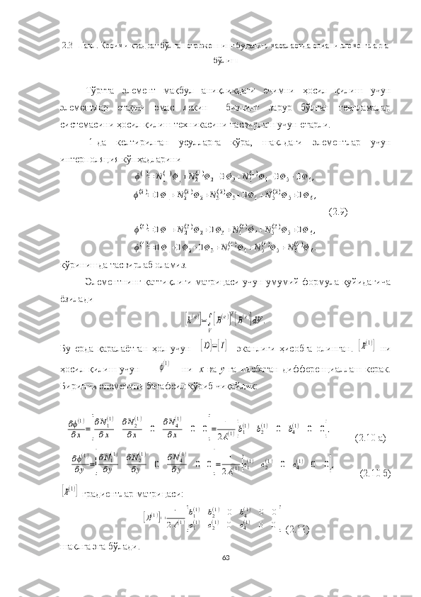 2.3- Шакл .  Кесими квадрат бўлган  стержен нинг  буралиш масаласида  соҳани  элементларга
бўлиш
Тўртта   элемент   мақбул   аниқликдаги   ечимни   ҳосил   қилиш   учун
элементлар   етарли   эмас   лекин     бизнинг   зарур   бўлган   тенгламалар
системасини ҳосил қилиш техникасини тасвирлаш учун етарли.
[1]да   келтирилган   усулларга   кўра,   шаклдаги   элементлар   учун
интерполяция кўпҳадлариниϕ(1)=	N	1(1)Φ	1+N	2(1)Φ	2+0Φ	3+N	4(1)Φ	4+0Φ	5+0Φ	6,	
ϕ(2)=	0Φ1+N	2(2)Φ	2+N	3(2)Φ	3+0Φ	4+N	5(2)Φ	5+0Φ	6,
(2.9)	
ϕ(3)=	0Φ	1+N	2(3)Φ	2+0Φ3+N	4(3)Φ	4+N	5(3)Φ	5+0Φ	6,	
ϕ(4)=	0Φ1+0Φ	2+0Φ	3+N	4(4)Φ	4+N	5(4)Φ	5+N	6(4)Φ	6.
кўринишда тасвирлаб оламиз.
Элементнинг қаттиқлиги матрицаси учун умумий формула қуйидагича
ёзилади	
[k(e)]=∫
V
[B(e)]T[B(e)]dV	.
Бу   ерда   қаралаётган   ҳол   учун    	
[D]=[I]     эканлиги   ҳисобга   олинган.  	[B(1)]   ни
ҳосил  қилиш  учун          	
ϕ(1)       ни     х   ва   у   га   нисбатан   дифференциаллаш   керак.
Биринчи элементни батафсил кўриб чиқайлик:	
∂ϕ(1)	
∂x	=[
∂N1(1)	
∂x	
∂N2(1)	
∂x	0	∂N4(1)	
∂x	0	0]=	1
2A(1)[b1(1)	b2(1)	0	b4(1)	0	0],
         (2.10 а)	
∂ϕ(1)	
∂y	=[
∂N1(1)	
∂y	
∂N2(1)	
∂y	0	
∂N4(1)	
∂y	0	0]=	1
2A(1)[c1(1)	c2(1)	0	c4(1)	0	0],
      (2.10 б)	
[B(1)]
  градиент лар  матрицаси:	
[B(1)]=	1
2A(1)[
b1(1)	b2(1)	0	b4(1)	0	0	
c1(1)	c2(1)	0	c4(1)	0	0]
 (2.11)
шаклга эга  бўлади.
63 