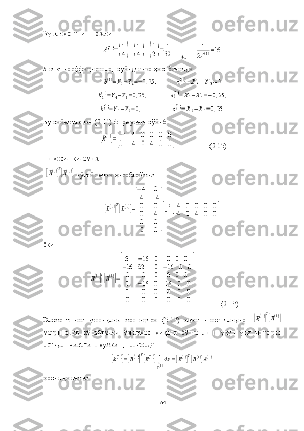 Бу элементнинг юзасиA(1)=(
1
4)	(
1
4)	(
1
2)=	1
32
   ва     	
1
2A(1)=16	.
b  ва  c   коеффициентлар қуйидагича ҳисобланади:	
b1(1)=Y2−Y4=−0,25	,	c1(1)=	X	6−	X	2=	0	
b2(1)=Y4−Y1=0,25	,	c2(1)=	X1−	X4=−0,25	,	
b4(1)=Y1−Y2=0,	c4(1)=	X2−	X1=0,25	.
Бу қийматларни  ( 2 .11) формулага қўйиб  	
[B(1)]=[
−4	4	0	0	0	0	
0	−4	0	4	0	0]
 (2.12)
ни ҳосил қиламиз.
 	
[B(1)]T[B(1)]  кўпайтмани ҳисоблаймиз :	
[B(1)]
T
[B(1)]=
[
−4
4
0
0
0
0	
0
−4
0
4
0
0	
]
[
−4	4	0	0	0	0	
0	−4	0	4	0	0].
ёки	
[B(1)]
T
[B(1)]=
[
16	−16	0	0	0	0	
−16	32	0	−16	0	0	
0	0	0	0	0	0	
0
0
0	
−16
0
0	
0
0
0	
16
0
0	
0
0
0	
0
0
0	
]
.
               (2.13)
Элементнинг   қаттиқлик   матрицаси   (2.13)   нинг   интегралидир.  	
[B(1)]T[B(1)]
матрица лар   кўпайтмаси   ўзгармас   миқдор   бўлганлиги   учун   уни   интеграл
остидан чиқариш мумкин,  натижада	
[k(1)]=[B(1)]T[B(1)]∫
V(1)
dV	=[B(1)]T[B(1)]A(1).
ҳосил қиламиз.
64 