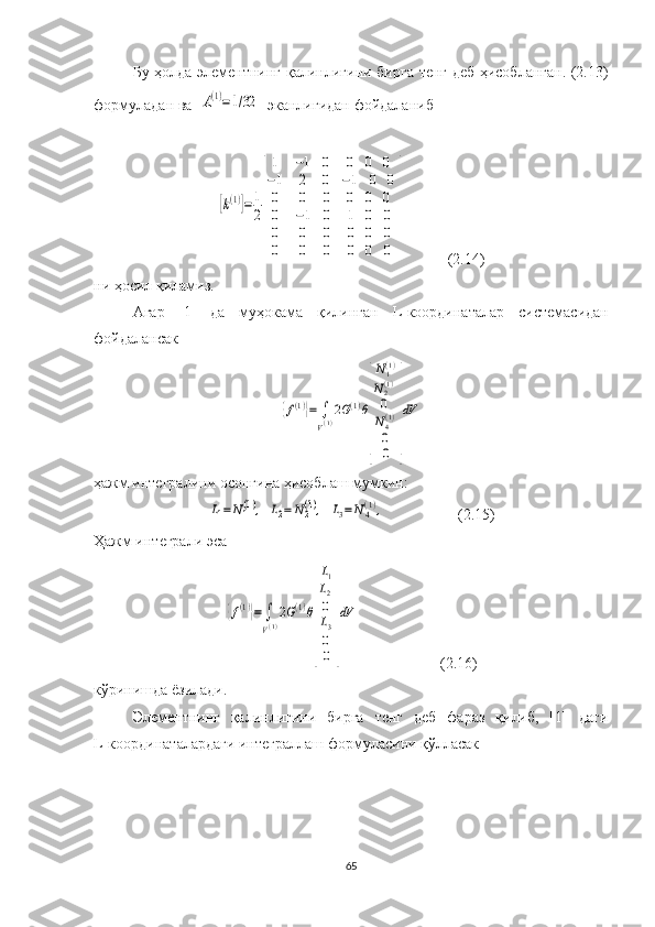 Бу ҳолда   элементнинг қалинлиги ни   бирга тенг деб ҳисобланган. (2.13)
формуладан  ва  A(1)=1/32   эканлигидан  фойдаланиб 	
[k(1)]=	1
2
[
1
−1
0	
−1
2
0	
0
0
0	
0	0	0	
−1	0	0	
0	0	0	
0	−1	0	1	0	0	
0	0	0	0	0	0	
0	0	0	0	0	0	
]
           (2.14)
ни ҳосил қиламиз.
Агар   [1]   да   муҳокама   қилинган   L -координаталар   системас идан
фойдалансак 	
{f(1)}=	∫
V(1)2G(1)θ
[
N1(1)	
N2(1)
0
N4(1)
0
0	
]
dV
ҳажм интеграли ни  осонгина ҳисоблаш  мумкин :	
L1=N1(1),
 	L2=	N2(1),  	L3=N4(1),                    (2.15)
Ҳажм интеграли  эса 	
{f(1)}=	∫
V(1)
2G(1)θ
[
L1
L2
0
L3
0
0	
]
dV
                       (2.16)
кўринишда ёзилади.
Элементнинг   қалинлигини   бирга   тенг   деб   фараз   қилиб,   [1]   даги
L-координаталардаги интеграллаш формуласини қўлласак 
65 