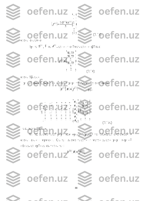 {f(1)}=	2G(1)θA	(1)	
3	
{
1
1
0
1
0
0
}(2.17)
ҳосил қиламиз
Бунга 	
G(1) , 	θ  ва 	A(1) ларнинг қийматларини қўйсак 	
{f(1)}=
{
29	,07	
29	,07
0	
29	,07
0
0	
}
            (2.18)
ҳосил бўлади.
Шундай қилиб, биринчи элемент учун тенгламалар  системас и 	
[k(1)]{Φ	}={f(1)}
               ёки	
1
2
[
1	−1	0	0	0	0	
−1	2	0	−1	0	0	
0	0	0	0	0	0	
0
0
0	
−1
0
0	
0
0
0	
1
0
0	
0
0
0	
0
0
0
]{
Φ1
Φ2
Φ3
Φ4
Φ5
Φ6
}
=
{
29	,07	
29	,07
0	
29	,07
0
0	
}
.
               (2.19а)
шаклга  эга бўлади.
Бошқа   элементлар   учун   ҳам   худди   шундай   тенгламалар   системасини
ҳосил   қилиш   мумкин.   Қолган   элементларнинг   матрицалари   учун   якуний
ифодалар қуйида келтирилган:	
[k(2)]{Φ	}={f(2)},
66 