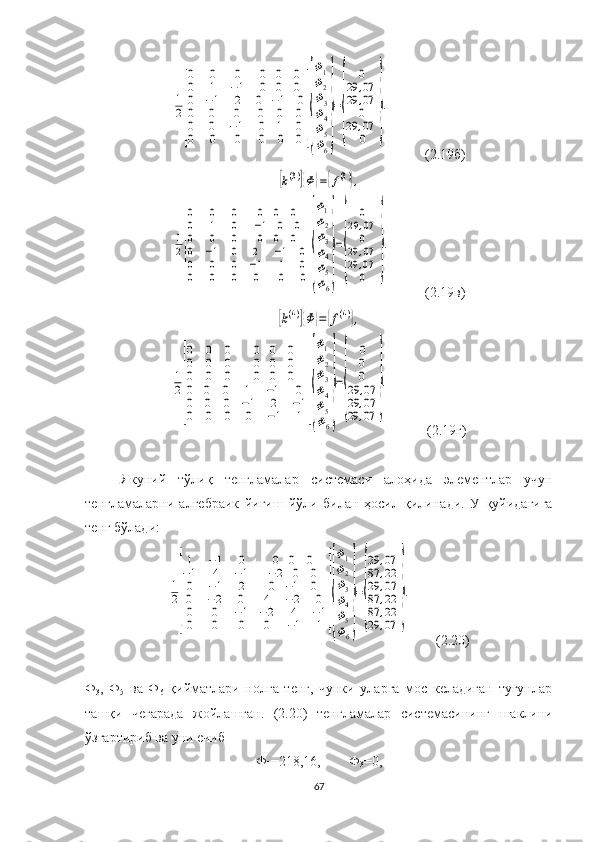 1
2
[
0	0	0	0	0	0	
0	1	−1	0	0	0	
0	−1	2	0	−1	0	
0
0
0	
0
0
0	
0
−1
0	
0
0
0	
0
1
0	
0
0
0	
]{
Φ1
Φ2
Φ3
Φ4
Φ5
Φ6
}
=
{	
0	
29	,07	
29	,07
0	
29	,07
0	
}
.            (2.19б)	
[k(3)]{Φ	}={f(3)},	
1
2
[
0	0	0	0	0	0	
0	1	0	−1	0	0	
0	0	0	0	0	0	
0
0
0	
−1
0
0	
0
0
0	
2
−1
0	
−1
1
0	
0
0
0
]{
Φ1
Φ2
Φ3
Φ4
Φ5
Φ6
}
=
{	
0	
29	,07
0	
29	,07	
29	,07
0	
}
.
            (2.19в)	
[k(4)]{Φ	}=	{f(4)},	
1
2
[
0	0	0	0	0	0	
0	0	0	0	0	0	
0	0	0	0	0	0	
0
0
0	
0
0
0	
0
0
0	
1
−1
0	
−1
2
−1	
0
−1
1	
]{
Φ1
Φ2
Φ3
Φ4
Φ5
Φ6
}
=
{	
0
0
0	
29	,07	
29	,07	
29	,07	
}
.
             (2.19г)
Якуний   тўлиқ   тенгламалар   системас и   алоҳида   элементлар   учун
тенгламаларни   алгебраик   йиғиш   йўли   билан   ҳосил   қилина ди.   У   қуйидагига
тенг бўлади :	
1
2
[
1	−1	0	0	0	0	
−1	4	−1	−2	0	0	
0	−1	2	0	−1	0	
0
0
0	
−2
0
0	
0
−1
0	
4
−2
0	
−2
4
−1	
0
−1
1	
]{
Φ1
Φ2
Φ3
Φ4
Φ5
Φ6
}
=
{
29	,07	
87	,22	
29	,07	
87	,22	
87	,22	
29	,07	
}
.
         (2.20)
Ф
3 ,   Ф
5   ва   Ф
6   қийматлари   нолга   тенг,   чунки   уларга   мос   келадиган   тугунлар
ташқи   чегарада   жойлашган.   (2.20)   тенгламалар   системас ини нг   шаклини
ўзгартириб ва уни ечиб 
Ф
1 =218,16,        Ф
3 =0,
67 