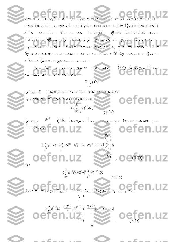 квадрат ик   ва   куб ик   ҳад ларни   ўзида   сақлайди .   У   ҳолда   дифференциаллаш
натижасида  координаталарнинг  функциялари дан   иборат   бўлган  градиентлар
ҳосил   қили нади.   Учинчи   хил   ёндашув     қўшма   аппроксимациялаш
назариясини қўллаш. Бу назария тугун нуқталаридаги кучланишларни,  худди
шунингдек   элемент   ичидаги   кучланишларни   х ,   у   координаталарининг
функцияси   сифатида   аниқлаш   имконини   беради.   Ушбу   назарияни   қўллаш
кейинги бўлимда муҳокама қилинади.
Яна   бир   эътиборга   молик   резул ь тан т     (2.4)   формула   билан
ифодаланадиган  Т  моментдир:Τ=∫
Σ
ϕdA	,
бу ерда  	
Σ — стерженнинг кўндаланг кесими  юзаси дир.
Бу интеграл қуйидагига эквивалентдир:	
Τ=∑e=1
E
∫
Σ
2ϕ(e)dA	,
            (2.22)
бу   ерда      	
ϕ(e)       (2.9)     формула   билан   аниқланади.   Биринчи   элементдан
бошлайлик:	
2∫
A(1)ϕ(1)dA	=2∫
A(1)[N1(1)	N2(1)	0	N4(1)	0	0]
{
Φ1
Φ2
Φ3
Φ4
Φ5
Φ6
}
dA
,  (2.23)
ёки	
2∫
A(1)
ϕ(1)dA	=2[Φ]T∫
A(1)
[N(1)]TdA
. (2.24)
Охирги ифода (2.16)даги интеграл билан бир хил. Бундан дарҳол 	
2∫
A(1)
ϕ(1)dA	=	2A(1)	
3	[Φ	]T
{
1
1
0
1
0
0
}
=	2A(1)	
3	(Φ1+Φ2+Φ4)
.                (2.25) 
71 