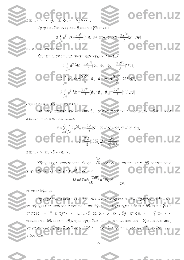 эканлигини  хулоса қилиш мумкин .
Тугун қийматларини  ўрнига қўйишдан2∫
A(1)
ϕ(1)dA	=	2A(1)	
3	(218	,16	+160	+123	,63	)=	2A(1)	
3	(501	,79	)
ни ҳосил қиламиз.
  Қолган элементлар  учун ҳам худди шундай 	
2∫
A(2)
ϕ(2)dA	=	2A(2)	
3	(Φ2+Φ3+Φ5)=	2A(2)	
3	(160	),	
2∫
A(3)
ϕ(3)dA	=	2A(3)	
3	(Φ2+Φ5+Φ4)=	2A(3)	
3	(283	,63	),	
2∫
A(4)
ϕ(4)dA	=	2A(4)	
3	(Φ4+Φ5+Φ6)=	2A(4)	
3	(123	,63	).
ларни ҳосил қилиш мумкин.
Бу   муносабатларни   йиғиб,   элементларнинг   юзалари   бир   хил
эканлигини ҳисобга олсак	
T=∑e=1
E	
∫
A(e)
2ϕ(e)dA	=	2A
3	(501	,79	+160	+283	,63	+123	,63	),	
T=	2A
3	(1069	,05	)=1069
3(16	)
.
эканлиги келиб чиқади.
Кўндаланг   кесимнинг   фақат  	
1
8   қисми   элементларга   бўлинганлиги
учун тўла айлантирувчи   М   момент 	
M	=8T=8(1069	)	
48	=178	,16
 Н·см.
га тенг бўлади.
Бу шуни англатадики, 178 Н·см айлантирувчи момент узунлиги 100 см
ва   кўндаланг   кесими   томони   1   см   бўлган   квадратдан   иборат   бўлган   пўлат
стерженни   1°   га   бурилишга   олиб   келади.   Лекин,   бу   натижанинг   тўғрилиги
танланган   бўлиниш   тўрлари   туфайли   катта   хатоликка   эга.   Ҳақиқатда   эса,
моментнинг   назарий   қиймати   196,3   Н·см .   Бизнинг   натижамиз   бу   қийматдан
9,5% кам.
72 