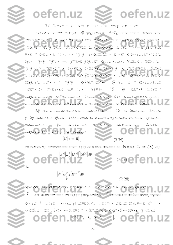 2.4. Элементнинг  мослаштир илган  результант лари
Чизиқли   интерполяция   кўпҳад ларидан   фойдаланишнинг   камчилиги
градиентни   x   ва   y   нинг   функциялари   сифатида   олиш   мумкин   эмаслигидир.
Градиент   ва   у   билан   боғлиқ   ҳар   қандай   қиймат   элемент   ичида   ўзгармас
миқдор   сифатида   топилпди .   Тугун   миқдор ларни     аниқроқ   қийматларига   эга
бўлиш   учун   турли   хил   ўртача   усуллар   қўлланилади.   Масалан,   берилган
тугундаги   градиентни   қиймати   сифатида   бу   тугунни   ўраб   турган   барча
элементлар   бўйича   ҳисобланган   ўртача   қийматни   олиш   мумкин.   Элемент
результант ларининг   тугун   қийматларини   қўшма   аппроксимациялар
назарияси   ёрдамида   ҳам   олиш   мумкин   [15].   Бу   назария   элемент
результантлари   қийматларини   бирор   вектор   ёки   скаляр   миқдорнинг
аппроксимацияловчи  қиймат ларига   мос келадиган  қийматларини беради.
Қўшма   аппроксимациялаш   назариясининг   [15]   да   берилган.   Бироқ,
ушбу назарияни қўллаш қийин эмас ва юқорида муҳокама қилинган буралиш
масаласининг   тўрт   элементли   моделида   тасвирланган.   Элемент
результант ининг тугун қийматлари [С]{σ}=	{R}
, (2.26)
тенгламалар ситемасини ечиш орқали  ҳосил қилинади. Б у ерда [С] ва { R }  лар	
[c(e)]=∫
V
[N(e)]
T
[N(e)]dV
                       (2.27)
ва	
[r(e)]=∫
V
σ[N(e)]
T
dV	,
                                (2.28)
кўринишдаги  элемент матрицаларининг йиғиндисидан иборат бўлади.
 	
σ —  эса  элементнинг стандарт  результанти . 	{r(e)} аниқлаш қийин эмас, чунки
қиймат  	
σ   элемент   ичида   ўзгармасдир.   L-координаталар   ёрдамида   [ с ( e )
]   ни
ҳисоблаш осон. Биринчи элементни батафсилроқ кўриб чиқамиз.  Бу ҳолда	
[N(1)]=[L1	L2	0	L3	0	0].
73 