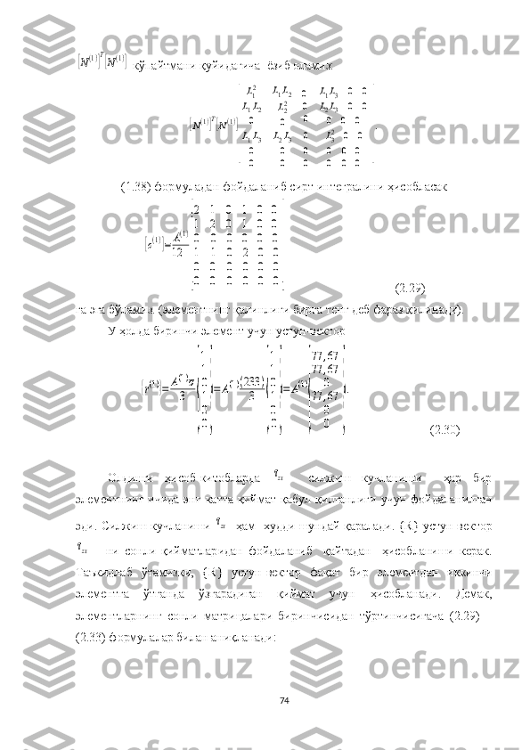 [N(1)]T[N(1)]  кўпайтмани  қуйидагича   ёзиб оламиз:	
[N(1)]T[N(1)]
[
L12	
L1L2
0	
L1L2	
L22
0	
0
0
0	
L1L3	0	0	
L2L3	0	0	
0	0	0	
L1L3	L2L3	0	L32	0	0	
0	0	0	0	0	0	
0	0	0	0	0	0	
]
.
(1.38) формула дан фойдаланиб   сирт  интеграл ини ҳисобласак	
[c(1)]=	A(1)	
12	
[
2
1
0	
1
2
0	
0
0
0	
1	0	0	
1	0	0	
0	0	0	
1	1	0	2	0	0	
0	0	0	0	0	0	
0	0	0	0	0	0
]
(2.29)
га эга бўламиз.  (элементнинг қалинлиги  бирга тенг  деб фараз қилинади).
У ҳолда биринчи элемент учун устун-вектор   	
{r(1)}=	A(1)σ
3	
{
1
1
0
1
0
0
}
=	A(1)(233	)	
3	
{
1
1
0
1
0
0
}
=	A(1)
{
77	,67	
77	,67
0	
77	,67
0
0	
}
.
                         (2.30)
Олдинги   ҳисоб-китобларда  	
τzx     силжиш   кучланиши     ҳар   бир
элемент нинг   ичида  энг  катта   қиймат   қабул  қилганлиги   учун   фойдалан илган
эди .  Силжиш  кучланиши 	
τzx    ҳам     худди шундай қаралади . { R } устун-вектор	
τzx
      ни   сон ли   қийматлар идан   фойдаланиб     қайтадан     ҳисобланиши   керак.
Таъкидлаб   ўтамизки ,   { R }   устун-вектор   фақат   бир   элементдан   иккинчи
элементга   ўтганда   ўзгарадиган   қиймат   учун   ҳисоблана ди.   Демак,
элементларнинг   сонли   матрицалари   биринчисидан   тўртинчисигача   (2.29)—
(2.33) формулалар билан  аниқланади :
74 