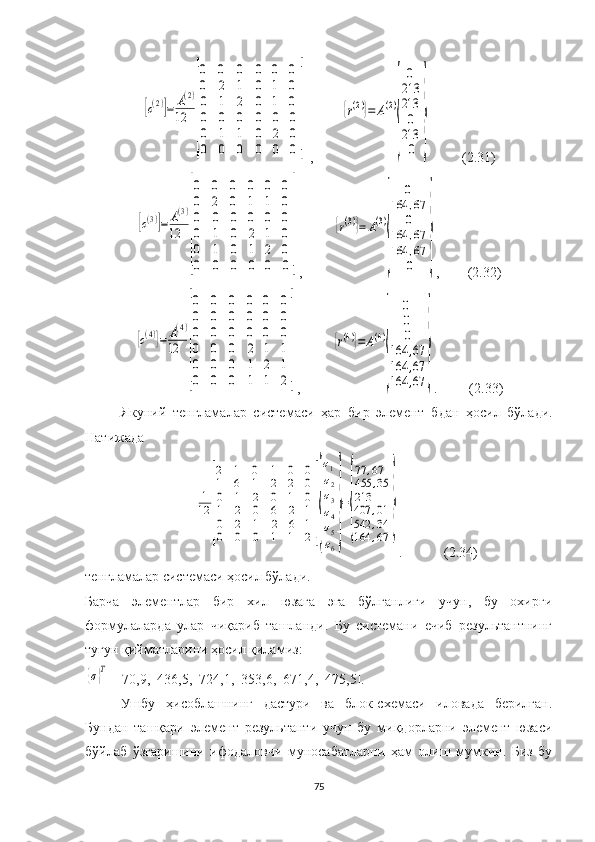 [c(2)]=	A(2)	
12	
[
0
0
0	
0
2
1	
0
1
2	
0	0	0	
0	1	0	
0	1	0	
0	0	0	0	0	0	
0	1	1	0	2	0	
0	0	0	0	0	0
] ,        	
{r(2)}=	A(2)
{	
0
213
213
0
213
0	
}            (2.31)	
[c(3)]=	A(3)	
12	
[
0
0
0	
0
2
0	
0
0
0	
0	0	0	
1	1	0	
0	0	0	
0	1	0	2	1	0	
0	1	0	1	2	0	
0	0	0	0	0	0
]
,         	
{r(3)}=	A(3)
{	
0	
164	,67
0	
164	,67	
164	,67
0	
} ,          (2.32)	
[c(4)]=	A(4)	
12	
[
0
0
0	
0
0
0	
0
0
0	
0	0	0	
0	0	0	
0	0	0	
0	0	0	2	1	1	
0	0	0	1	2	1	
0	0	0	1	1	2
]
,         	
{r(4)}=	A(4)
{	
0
0
0	
164	,67	
164	,67	
164	,67	
} .           (2.33)
Якуний   тенгламалар   системаси   ҳар   бир   элемент   б дан   ҳосил   бўлади.
Натижада 	
1
12	
[
2
1
0	
1
6
1	
0
1
2	
1	0	0	
2	2	0	
0	1	0	
1	2	0	6	2	1	
0	2	1	2	6	1	
0	0	0	1	1	2
]{
σ1
σ2
σ3
σ4
σ5
σ6
}
=
{
77	,67	
455	,35	
213
407	,01	
542	,34	
164	,67	
}
.              (2.34)
тенгламалар системаси ҳосил бўлади.
Барча   элементлар   бир   хил   юзага   эга   бўлганлиги   учун,   бу   охирги
формулаларда   улар   чиқариб   ташланди.   Бу   системани   ечиб   результантнинг
тугун қийматларини ҳосил қиламиз:	
{σ}T
=[70,9,  436,5,  724,1,  353,6,  671,4,  475,5].
Ушбу   ҳисоблашнинг   дастури   ва   блок-схемаси   иловада   берилган.
Бундан   ташқари   элемент   результанти   учун   бу   миқдорларни   элемент   юзаси
бўйлаб   ўзгаришини   ифодаловчи   муносабатларни   ҳам   олиш   мумкин.   Биз   бу
75 