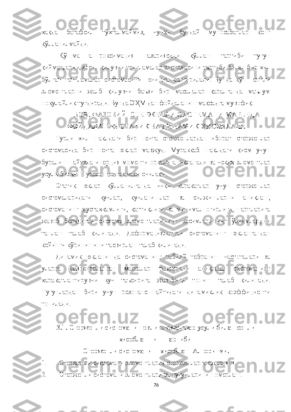 ҳақда   батафсил   тўхталмаймиз,   чунки   бундай   муносабатлар   кенг
қўлланилмайди.
Қўшма   аппроксимация   назариясини   қўллаш   тартиби   тугун
қийматларни ҳосил қилувчи тенгламалар системасини тартиби билан бир хил
бўлган   тенгламалар   системасини     ечишга   келтирилади.   Бунда   кўп     сонли
элементларни   жалб   қилувчи   баъзи   бир   масалалар   қаралганда   маълум
ноқулайлик туғдиради. Бунда ЭҲМ дан фойдаланиш мақсадга мувофиқ.
III БОБ. ФАЗОВИЙ  СТЕРЖЕНЛИ СИСТЕМАНИ  MAPLE ДАН
ФОЙДАЛАНИБ СТАТИК ВА ДИНАМИК ҲИСОБЛАШ .
Турли   хил   шаклдаги   бир   нечта   стерженлардан   иборат   стерженлар
системас и да   бир   нечта   юклар   мавжуд .   Мураккаб   шаклдаги   қисм   учун
буралиш пайтида инер ц ия моменти орқали аниқланади ва чекли элемент лар
усули билан    Пуассон тенгламаси ечилади. 
Статик   юклар   қўлланилганда   ички   ҳаракатлар   учун   стержен лар
системаларидаги   кучлар,   кучланишлар   ва   силжишлар ни   аниқлаш,
система нинг   мустаҳкамлиги,   қаттиқлиги   ва   минимал   оғирлиги   шартларига
жавоб   берадиган   система   элементларининг   кесимларининг   ўлчамларини
танлаш   талаб   қилинади .   Деформацияланган   системанинг   юклангандан
кейинги кўринишини тасвирлаш  талаб қилинади . 
Динамик   юкланишда   системанинг   табиий   тебраниш   частоталари   ва
уларга   концентрланган   массалар   таъсирини   аниқлаш,   системанинг
ҳаракатлантирувчи   куч   таъсирига   жавобини   топиш   талаб   қилинади .
Тугунлардан   бири   учун   резонанс   пайтидаги   динамиклик   коэффициенти
топилади.
3.1. Стержен ли   системани   чекли  элемент лар  усули  билан  сонли
ҳисоблаш нинг  тартиби 
Стержен ли  сис теманинг  ҳисоблаш  Алгоритми.
1. Стержен ли  система ни  элементларга-стерженларга ажратиш.
2. Стержен ли  системани элементлари ва тугунларини  номерлаш .
76 