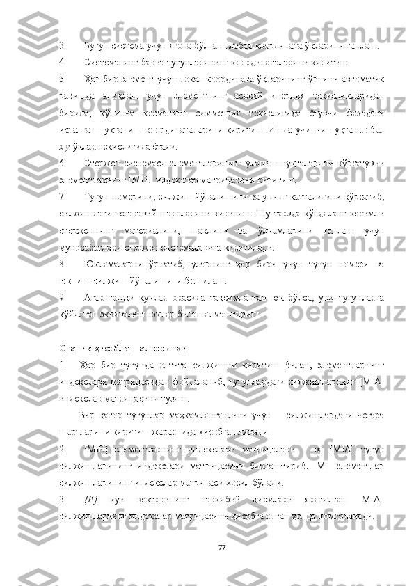 3. Бутун  система  учун  ягона  бўлган глобал координата ўқларини танлаш.
4. Система нинг барча тугунларининг координаталарини киритиш.
5. Ҳар бир элемент учун локал координата ўқларининг ўрнини автоматик
равишда   аниқлаш   учун   элементнинг   асосий   инерция   текисликларидан
бирида,   кўпинча   кесманинг   симметрия   текислигида   ётувчи   фазодаги
исталган нуқтанинг координаталарини киритиш. Ишда учинчи нуқта   глобал
x y  ўқлар текислигида ётади.
6. С тержен   системас и   элементларининг   уланиш   нуқталарини   кўрсатувчи
элементларнинг  [MIE]   индекслар матрицасини киритиш , 
7. Тугун   номер ини,  силжиш  йўналишини ва унинг катталигини кўрсатиб,
силжиш даги чегара вий   шартларини киритиш. Шу тарзда   кўндаланг кесимли
стерженнинг   материалини,   шаклини   ва   ўлчамларини   танлаш   учун
му носабат лари стержен  системалар и га  киритилади.
8. Юкламаларни   ўрнатиб,   уларнинг   ҳар   бири   учун   тугун   номери   ва
юкнинг силжиш йўналишини белгилаш.
9.  Агар   ташқи   кучлар   орасида   тақсимланган   юк   бўлса,   уни   тугунларга
қўйилган эквивалент юклар билан алмаштириш.
Статик  ҳисоблаш алгоритми .
1. Ҳ ар   бир   тугунда   олтита   силжишни   киритиш   билан,   элементларнинг
индекслари   матрицасидан   фойдаланиб,   тугунлардаги   силжишларнинг   [ MIA ]
индекслар матрицасини тузиш. 
Бир   қатор   тугунлар   маҳкамланганлиги   учун       силжишларда ги   чегара
шартларин и  киритиш жараёнида ҳисобга олинади.
2. [MIЕ]   элементларнинг   индекслари   матрицалари       ва   [MIA]   тугун
силжишларининг   индекслари   матрицасини   бирлаштириб,   [MI]   элементлар
силжишларининг индекслар матрицаси ҳосил бўлади.
3. {F}   куч   векторининг   таркибий   қисмлари   яратилган   [MIA]
силжишларнинг индекслар матрицасини ҳисобга олган ҳолда номерланади. 
77 