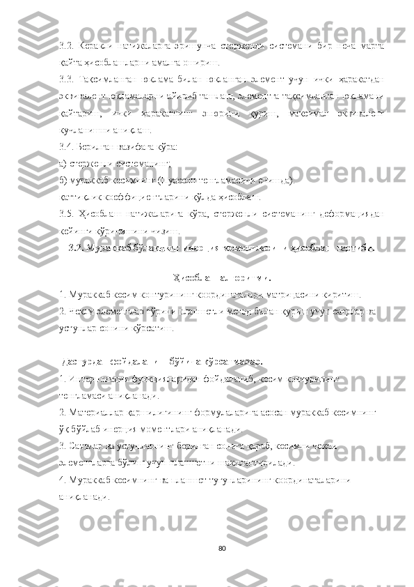 3.2.   Керакли   натижаларга   эришунча   стерженли   системани   бир   неча   марта
қайта ҳисоблашларни амалга ошириш.
3.3.   Тақсимланган   юклама   билан   юкланган   элемент   учун   ички   ҳаракатдан
эквивалент юкламаларни айириб ташлаш, элементга тақсимланган юкламани
қайтариш,   ички   ҳаракатнинг   эпюрини   қуриш,   максимал   эквивалент
кучланишни аниқлаш.
3.4. Берилган вазифага кўра:
а) стержен ли   системанинг ; 
б) мураккаб кесимнинг (Пуассон тенгламасини ечишда).  
қаттиқлик коеффициентларини қўлда ҳисоблаш.
3.5.   Ҳисоблаш   натижаларига   кўра,   стерженли   системанинг   деформациядан
кейинги кўринишини чизиш.
3.2. Мураккаб бўлакнинг инерция моментларини ҳисоблаш тартиби.
Ҳисоблаш алгоритми .
1. Мураккаб  кеси м контурининг координата лари  матрицасини киритиш.
2. Чекли элементлар тўрини  планшетли метод билан қуриш учун сатрлар ва  
устунлар сонини кўрсатиш.
 Дастурдан фойдаланиш бўйича кўрсатмалар.
1. Интерполация функцияларидан фойдаланиб,  кесим  контурининг  
тенгламаси  аниқланади.
2. Материаллар қаршилигининг формулаларига  асосан  мураккаб  кесим нинг 
ўқ бўйлаб  инер ц ия момент лар и аниқланади.
3.  Сатрлар  ва устунлар нинг  берилган сонига  қараб ,  кесим ни чекл и 
элементларга бўлиш учун планшет ни   шакллантирилади .
4. Мураккаб  кесимнинг  ва планшет   тугунларининг координаталари ни  
аниқланади.
80 