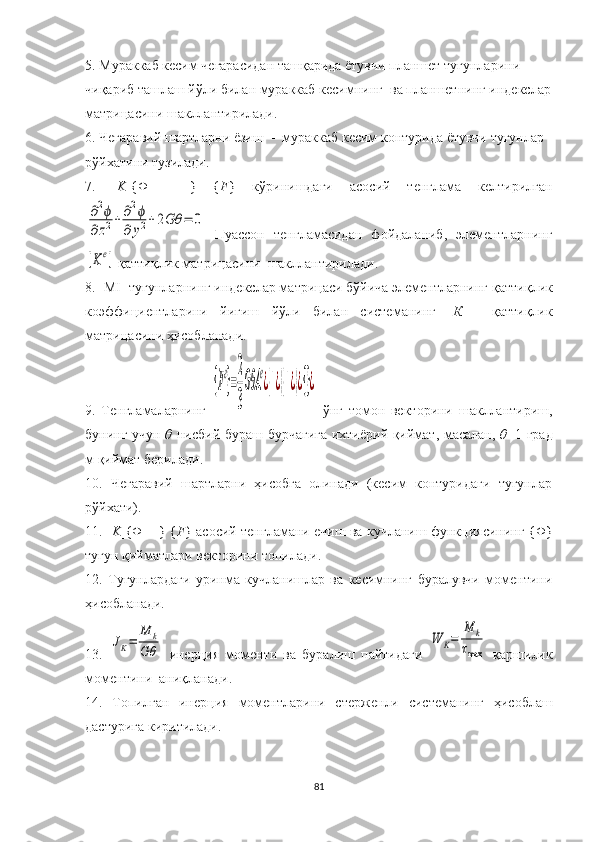 5. Мураккаб  кесим чегарасидан ташқарида ётувчи  планшет  тугунларини 
чиқариб ташлаш йўли билан мураккаб кесимнинг   ва  планшетнинг  индекслар
матрицаси ни   шакллантирилади .
6. Чегаравий шартлар ни ёзиш   -  мураккаб  кесим  контурида  ётувчи  тугунлар 
рўйхати ни тузилади .
7.   [ K ]{Φ   =   }   { F }   кўринишдаги   асосий   тенглама   келти рилган∂2ϕ	
∂z2+	∂2ϕ	
∂	y2+2Gθ	=	0
  Пуассон   тенгламасидан   фойдаланиб,   элементларнинг	
[Ke]
  қаттиқлик матрицаси ни    шакллантирилади .
8. [MI] тугунларнинг индекслар матрицаси бўйича элементларнинг  қаттиқлик
коэффициентларини   йиғиш   йўли   билан   системанинг   [ К ]     қаттиқлик
матрицаси ни  ҳисобланади .
9.   Тенгламаларнинг  	
{F
e
}=
2
3
GθA	
e
¿{1¿}{1¿}¿{}¿   ўнг   томон   векторини   шакллантириш,
бунинг учун   θ   нисбий бураш бурчагига ихтиёрий қиймат, масалан,   θ =1 град
м қиймат берилади.
10.   Чегаравий   шартларни   ҳисобга   олинади   (кесим   контуридаги   тугунлар
рўйхати).
11. [ K ]{ Φ  = } { F } асосий тенгламани ечиш ва кучланиш функциясининг { Φ }
тугун қийматлари векторини топилади.
12.   Тугунлардаги   уринма   кучланишлар   ва   кесимнинг   буралувчи   моментини
ҳисобланади. 
13.  	
JK=	
M	k	
Gθ   инерция   моменти   ва   буралиш   пайтидаги  	
W	K=	
M	k	
τmax   қаршилик
моментини  аниқланади. 
14.   Топилган   инер ц ия   моментлари ни   стержен ли   системанинг   ҳисоблаш
дастурига киритилади.
81 