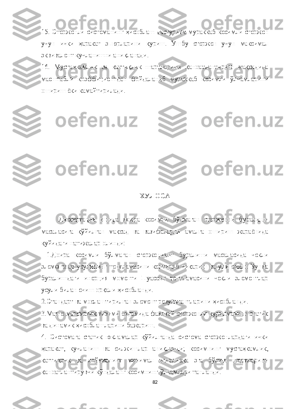 15. Стержен ли   системанинг   ҳисоблаш дастурида  мураккаб   кесим ли стержен
учун   ички   ҳаракат   эпюрларини   қуриш.   Ушбу   стержен   учун   максимал
эквивалент кучланишни аниқланади.
16.   Мустаҳкамлик   ва   қаттиқлик   шартларини   қаноатлантириш   мақсадида
масштабли   коэффициентдан   фойдаланиб   мураккаб   кесимли   ўлчамларини
ошириш ёки камайтирилади.
ХУЛОСА
Диссертация   ишида   доира   кесимли   бўлмаган   стерженни   буралиши
масаласига   қўйилган   мақсад   ва   вазифаларни   амалга   ошириш   жараёнида
қуйидаги натижалар олинди:
  1.Доира   кесимли   бўлмаган   стерженнинг   буралиши   масаласида   чекли
элементлар   усулининг   тенгламасини   келтириб  чиқариш   ва   уни  ечиш.   Бунда
буралишдаги   инерция   моменти   Пуассон   тенгламасини   чекли   элементлар
усули билан ечиш орқали ҳисобланди.
2.Стандарт ва мослаштирилган элемент результантларини ҳисобланди.
3. Maple  математик тизими ёрдамида фазовий стерженли қурилманинг статик
ва динамик ҳисоблашларини бажариш.
4.   Системага   статик   юкламалар   қўйилганда   система   стерженлардаги   ички
ҳаракат,   кучланиш   ва   силжишлар   аниқланди;   кесимни нг   мустаҳкамлик,
қаттиқлик   ва   лойиҳанинг   минимал   оғирликка   эга   бўлиш   шартларини
қаноатлантирувчи кўндаланг кесимнинг ўлчамлари танланди.  
82 