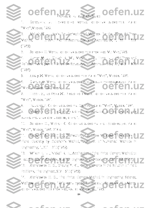 Фойдаланилган адабиётлар
1. Сегерлинд   Л.   Применение   метода   конечных   элементов.   Из-во
” Мир ”,Москва 1979.
2. Melosh   R.   J.,   Basis   for   Derivation   of   Matrices   for   the   Direct   Stiffness
Method,                   J.   Am.   Inst.   for   Aeronautics     and   Astronautics,   1,   1631   –   1637
( 1965). 
3. Зенкевич О. Метод  конечных элементов в технике. М .:  Мир ,1975.
4. Turner   M.   J.,   Clough   R.   W.,   Martin   H.   C.,   Topp   L.   J.,   Stiffness   and
Deflection   Analysis   of   Complex   Structures,   J.   Aeronaut.   Sci.,   23,   805   –   824
( 1956).
5. Деклу Ж. Метод  конечных элементов  Из-во ” Мир ”, Москва 1976. 
6. Сьярле  Ф. Метод  конечных элементов для эллиптических задач  Из-во
” Мир ”, Москва 1980 Метод  .
7. Норрн. Д,   де Фриз Ж . Введение в метод   конечных элементов   Из-во
” Мир ”, Москва 1981.
8. Галлагер Р. Конечные элементы. Основы.  Из-во ” Мир ”, Москва 1984. 
9. Макаров   Е.Г.   «Сопротивление   материалов   с   использованием
вычислительных комплексов», книга 1.
10. Зенкевич   О.,   Морган   К.   Конечные   элементы   и   аппроксимация.   Из-во
” Мир ”, Москва 1986. 318 с.
11. Szabo   B.   A.,   Lee   G.   C.,   Derivation   of   Stiffness   Matrices   for   Problems   in
Plane   Elasticity   by   Galerkin’s   Method,   Intern.   J.   of   Numerical   Methods   in
Engineering, 1, 301 – 310  ( 1969). 
12. Wilson   E.   L   .,  Nickell   R.   E.,   Application  of   the   Finite  Element   Method   to
Heat Conduction Analysis, Nuclear Engineering and Design, 4, 276 – 286 (1966).
13. Zienkiewics  O. C.,  Cheung Y. K., Finite Elements in the Solution of  Field
Problems, The Engineer, 507 – 510 (1965). 
14. Zienkiewics   O.   C.,   The   Finite   Element   Method   in   Engineering   Science,
McGraw-Hill,   London,   1971;   есть   русский   перевод :   Зенкевич   О .,   Метод
конечных   элементов   в   технике ,  изд - во   « Мир »,  М ., 1975.
84 
