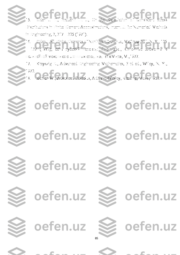 15. Oden   J.   T.,   Brauchli   H.   J.,   On   the   Calculation   of   Consistent   Stress
Distributions in Finite Element Approximations, Intern. J. for Numerical Methods
in Engineering, 3, 317 – 325  ( 1971).
16. Oden J. T., Finite Elements of Nonlinear Continua, McGraw-Hill, N. Y., 125
–   137   (1972);   есть   русский   перевод :   Оден   Дж .,   Конечные   элементы   в
нелинейной   механике   сплошных   сред .  изд - во  « Мир »,  М .,1977.
17. Kreyszig   E.,   Advanced   Engineering   Mathematics,   3-rd   ed.,   Wiley,   N.   Y.,
1972.
18. Kaplan W., Advanced Calculus, Addison-Wesley, Reading, Mass., 1952. 
85 