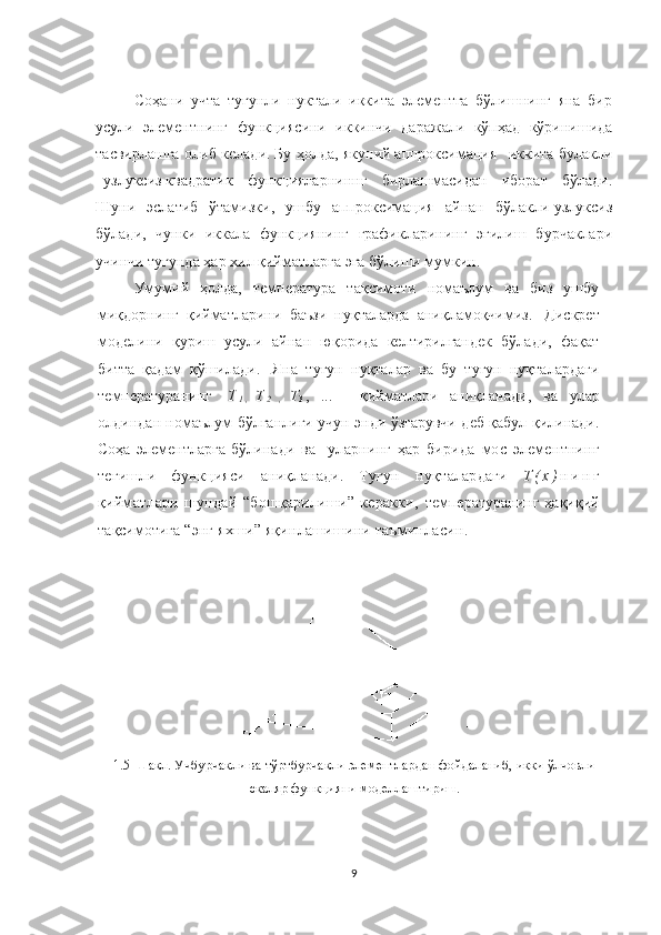 Соҳани   учта   тугунли   нуктали   иккита   элементга   бўлишнинг   яна   бир
усули   элементнинг   функциясини   иккинчи   даражали   кўпҳад   кўринишида
тасвирлашга олиб келади.   Бу ҳолда, якуний   аппроксимация     иккита булакли
–узлуксиз   квадратик   функцияларниннг   бирлашмасидан   иборат   бўлади.
Шуни   эслатиб   ўтамизки,   ушбу   аппроксимация   айнан   бўлакли-узлуксиз
бўлади,   чунки   иккала   функциянинг   графикларининг   эгилиш   бурчаклари
учинчи тугунда ҳар хил қийматларга эга бўлиши мумкин.
Умумий   ҳолда,   температура   тақсимоти   номаълум   ва   биз   ушбу
миқдорнинг   қийматларини   баъзи   нуқталарда   аниқламоқчимиз.     Дискрет
моделини   қуриш   усули   айнан   юқорида   келтирилгандек   бўлади,   фақат
битта   қадам   қўшилади.     Яна   тугун   нуқталар   ва   бу   тугун   нуқталардаги
температуранинг     Т
1 ,   Т
2   ,   Т
3   ,   ...       қийматлари   аниқланади,   ва   улар
олдиндан номаълум   бўлганлиги учун энди ўзгарувчи деб қабул қилинади.
Соҳа   элементларга   бўлинади   ва     уларнинг   ҳар   бирида   мос   элементнинг
тегишли   функцияси   аниқланади.   Тугун   нуқталардаги   Т ( х ) н и н г
қиймат лар и   шундай   “бошқарилиши”   керакки,   температура нинг   ҳақиқий
тақсим отига  “ энг яхши ” яқинлашишини таъминласин .
1.5- Ш акл. Учбурчак ли  ва тўртбурчак ли  элементлардан фойдаланиб, икки ўлчовли
скаляр функцияни моделлаштириш.
9 