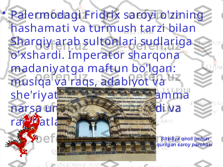   Sitsiliya qiroli uchun 
qurilgan saroy parchasi•
Palermodagi Fridrix saroy i o'zining 
hashamat i v a t urmush t arzi bilan 
Sharqiy  arab sult onlari sudlariga 
o'xshardi. Imperat or sharqona 
madaniy at ga maft un bo'lgan: 
musiqa v a raqs, adabiy ot  v a 
she'riy at , me'morchilik  - hamma 
narsa uning e't iborini t ort di v a 
rag'bat lant irildi  .   