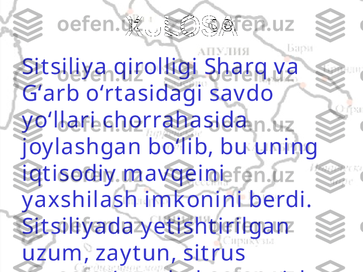 XULOSA
Sit siliy a qirolligi Sharq v a 
Gʻarb oʻrt asidagi sav do 
y oʻllari chorrahasida 
joy lashgan boʻlib, bu uning 
iqt isodiy  mav qeini 
y axshilash imk onini berdi. 
Sit siliy ada y et isht irilgan 
uzum, zay t un, sit rus 
mev alari v a shak arqamish 
sot iladi. 