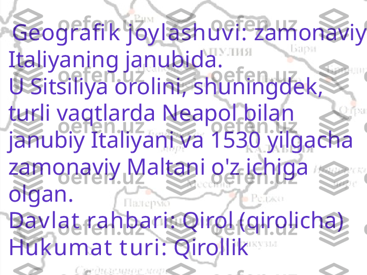  
  Geografi k  joy lashuv i:  zamonaviy 
Italiyaning janubida.
U Sitsiliya orolini, shuningdek, 
turli vaqtlarda Neapol bilan 
janubiy Italiyani va 1530 yilgacha 
zamonaviy Maltani o'z ichiga 
olgan.
Dav lat  rahbari:  Qirol (qirolicha)
Huk umat  t uri:  Qirollik 