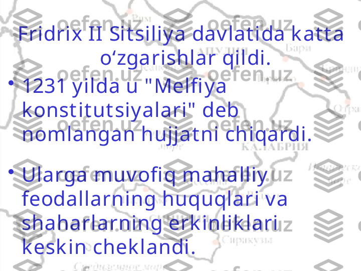   Fridrix II  Sit siliy a dav lat ida k at t a 
oʻzgarishlar qildi.
•
1231 y ilda u " Melfi y a 
k onst it ut siy alari"  deb 
nomlangan hujjat ni chiqardi.
•
Ularga muv ofi q mahalliy  
feodallarning huquqlari v a 
shaharlarning erk inlik lari 
k esk in chek landi. 