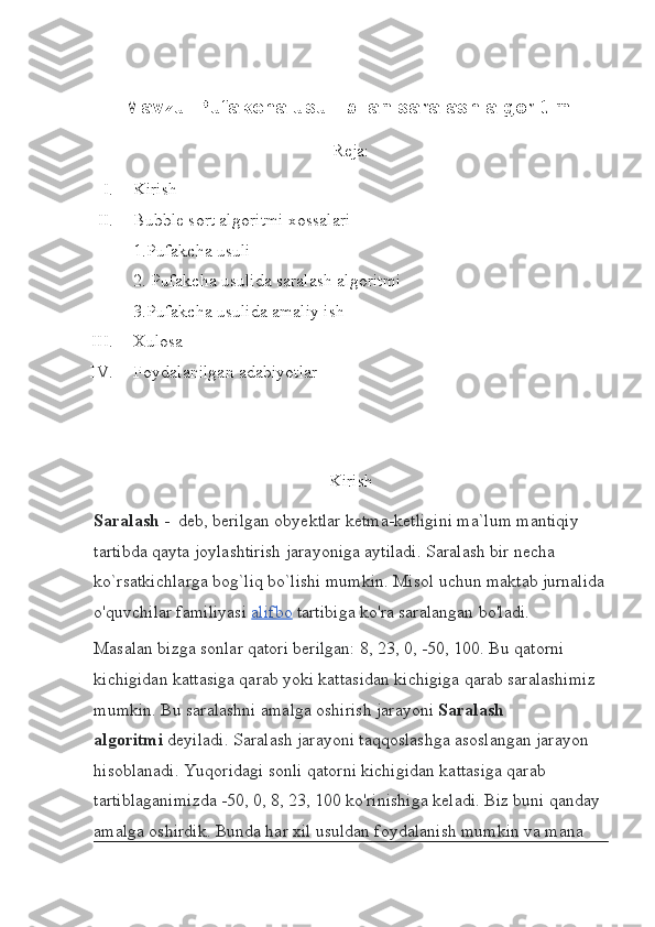 Mavzu:  Pufakcha usuli bilan saralash algoritimi
Reja:
I. Kirish
II. Bubble sort algoritmi xossalari
1.Pufakcha usuli
2. Pufakcha usulida saralash algoritmi
3.Pufakcha usulida amaliy ish
III. Xulosa
IV. Foydalanilgan adabiyotlar
Kirish
Saralash   -  deb, berilgan obyektlar ketma-ketligini ma`lum mantiqiy 
tartibda qayta joylashtirish jarayoniga aytiladi. Saralash bir necha 
ko`rsatkichlarga bog`liq bo`lishi mumkin. Misol uchun maktab jurnalida
o'quvchilar familiyasi   alifbo   tartibiga ko'ra saralangan bo'ladi.
Masalan bizga sonlar qatori berilgan: 8, 23, 0, -50, 100. Bu qatorni 
kichigidan kattasiga qarab yoki kattasidan kichigiga qarab saralashimiz 
mumkin. Bu saralashni amalga oshirish jarayoni   Saralash 
algoritmi   deyiladi. Saralash jarayoni taqqoslashga asoslangan jarayon 
hisoblanadi. Yuqoridagi sonli qatorni kichigidan kattasiga qarab 
tartiblaganimizda -50, 0, 8, 23, 100 ko'rinishiga keladi. Biz buni qanday 
amalga oshirdik. Bunda har xil usuldan foydalanish mumkin va mana  