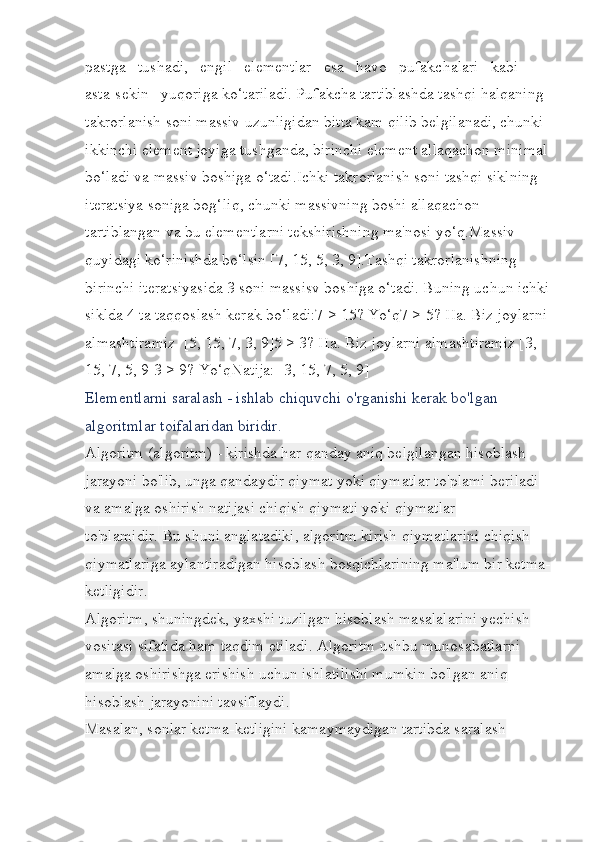 pastga   tushadi,   engil   elementlar   esa   havo   pufakchalari   kabi   
asta-sekin   yuqoriga ko‘tariladi. Pufakcha tartiblashda tashqi halqaning 
takrorlanish soni massiv uzunligidan bitta kam qilib belgilanadi, chunki 
ikkinchi element joyiga tushganda, birinchi element allaqachon minimal 
bo‘ladi va massiv boshiga o‘tadi.Ichki takrorlanish soni tashqi siklning 
iteratsiya soniga bog‘liq, chunki massivning boshi allaqachon 
tartiblangan va bu elementlarni tekshirishning ma'nosi yo‘q.Massiv 
quyidagi ko‘rinishda bo‘lsin [7, 15, 5, 3, 9].Tashqi takrorlanishning 
birinchi iteratsiyasida 3 soni massisv boshiga o‘tadi. Buning uchun ichki
siklda 4 ta taqqoslash kerak bo‘ladi:7 > 15? Yo‘q7 > 5? Ha. Biz joylarni 
almashtiramiz  [5, 15, 7, 3, 9]5 > 3? Ha. Biz joylarni almashtiramiz [3, 
15, 7, 5, 9]3 > 9? Yo‘qNatija: [3, 15, 7, 5, 9]
Elementlarni saralash - ishlab chiquvchi o'rganishi kerak bo'lgan 
algoritmlar toifalaridan biridir.
Algoritm (algoritm) - kirishda har qanday aniq belgilangan hisoblash 
jarayoni bo'lib, unga qandaydir qiymat yoki qiymatlar to'plami beriladi 
va amalga oshirish natijasi chiqish qiymati yoki qiymatlar 
to'plamidir.   Bu shuni anglatadiki, algoritm kirish qiymatlarini chiqish 
qiymatlariga aylantiradigan hisoblash bosqichlarining ma'lum bir ketma-
ketligidir.
Algoritm, shuningdek, yaxshi tuzilgan hisoblash masalalarini yechish 
vositasi sifatida ham taqdim etiladi.   Algoritm ushbu munosabatlarni 
amalga oshirishga erishish uchun ishlatilishi mumkin bo'lgan aniq 
hisoblash jarayonini tavsiflaydi.
Masalan, sonlar ketma-ketligini kamaymaydigan tartibda saralash  