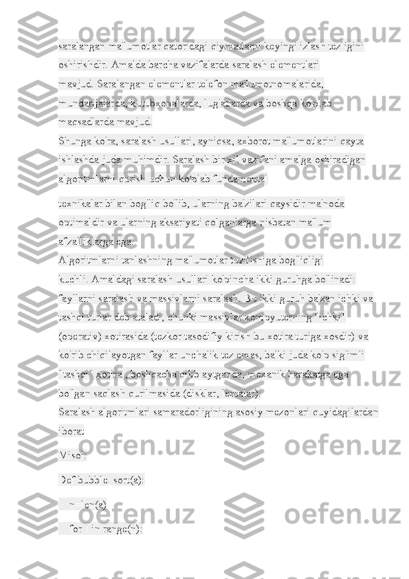 saralangan ma'lumotlar qatoridagi qiymatlarni keyingi izlash tezligini 
oshirishdir.   Amalda barcha vazifalarda saralash elementlari 
mavjud.   Saralangan elementlar telefon ma'lumotnomalarida, 
mundarijalarda, kutubxonalarda, lug'atlarda va boshqa ko'plab 
maqsadlarda mavjud.
Shunga ko'ra, saralash usullari, ayniqsa, axborot ma'lumotlarini qayta 
ishlashda juda muhimdir.   Saralash bir xil vazifani amalga oshiradigan 
algoritmlarni qurish uchun ko'plab fundamental
texnikalar bilan bog'liq bo'lib, ularning ba'zilari qaysidir ma'noda 
optimaldir va ularning aksariyati qolganlarga nisbatan ma'lum 
afzalliklarga ega.
Algoritmlarni tanlashning ma'lumotlar tuzilishiga bog'liqligi 
kuchli.   Amaldagi saralash usullari ko'pincha ikki guruhga bo'linadi: 
fayllarni saralash va massivlarni saralash.   Bu ikki guruh ba'zan ichki va 
tashqi turlar deb ataladi, chunki massivlar kompyuterning "ichki" 
(operativ) xotirasida (tezkor tasodifiy kirish bu xotira turiga xosdir) va 
ko'rib chiqilayotgan fayllar unchalik tez emas, balki juda ko'p sig'imli 
"tashqi" xotira , boshqacha qilib aytganda, mexanik harakatga ega 
bo'lgan saqlash qurilmasida (disklar, lentalar).
Saralash algoritmlari samaradorligining asosiy mezonlari quyidagilardan
iborat
Misol:
Def bubble_sort(a):
    n=len(a)
    for I in range(n): 