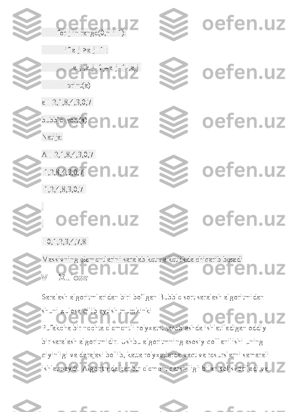         for j in range(0,n-i-1):
            if a[j]>a[j+1]:
                a[j],a[j+1]=a[j+1],a[j]
             print(a)
a=[2,1,8,4,3,0,7]
bubble_sort(a)
Natija:
A=[2,1,8,4,3,0,7]
[1,2,8,4,3,0,7]
[1,2,4,8,3,0,7]
.
.
[[0,1,2,3,4,7,8]
Massivning elementlarini saralab ketma ketlikda chiqarib beradi
V. Xulosa
Saralash algoritmlaridan biri bo’lgan Bubble sort saralash algoritmidan 
shuni xulosa qilib aytish mumkinki
Pufakcha bir nechta elementli ro'yxatni tartiblashda ishlatiladigan oddiy 
bir saralash algoritmidir. Ushbu algoritmning asosiy qo'llanilishi uning 
qiyinligi va darajasi bo'lib, katta ro'yxatlarda vaqt va resurslarni samarali
ishlatmaydi. Algoritmda har bir element qarshilig'i bilan solishtiriladi va  
