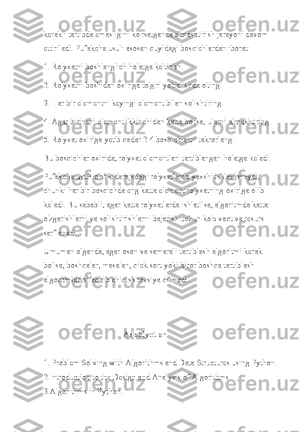 kerakli tartibda emasligini ko'rsatganda almashtirish jarayoni davom 
ettiriladi. Pufakcha usuli asosan quyidagi bosqichlardan iborat:
1. Ro'yxatni boshlang'ich holatga keltirish.
2. Ro'yxatni boshidan oxiriga to'g'ri yo'nalishda o'ting.
3. Har bir elementni keyingi element bilan solishtiring.
4. Agar birinchi element ikkinchidan katta bo'lsa, ularni almashtiring.
5. Ro'yxat oxiriga yetib qadar 2-4 bosqichlarni takrorlang.
Bu bosqichlar oxirida, ro'yxat elementlari tartiblangan holatga keladi.
Pufakcha usuli o'nlik darajadagi ro'yxatlarda yaxshi ishlashmaydi, 
chunki har bir bosqichda eng katta element ro'yxatning oxiriga olib 
keladi. Bu sababli, agar katta ro'yxatlarda ishlatilsa, algoritmda katta 
o'zgarishlarni va solishtirishlarni bajarish uchun ko'p vaqt va resurs 
sarflanadi.
Umuman olganda, agar oson va samarali tartiblash algoritmi kerak 
bo'lsa, boshqalar, masalan, qick sort yoki biror boshqa tartiblash 
algoritmlarini ko'rib chiqish tavsiya qilinadi.
                                       Adabiyotlar
1. Problem Solving with Algorithms and Data Structures using Python.
2.Introduction to the Design and Analysis of Algorithms
3.Algorithms in Python. 