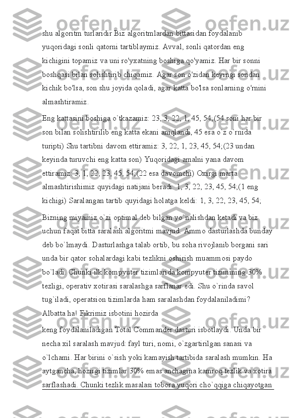 shu algoritm turlaridir Biz algoritmlardan bittasidan foydalanib 
yuqoridagi sonli qatorni tartiblaymiz. Avval, sonli qatordan eng 
kichigini topamiz va uni ro'yxatning boshiga qo'yamiz. Har bir sonni 
boshqasi bilan solishtirib chiqamiz. Agar son o'zidan keyingi sondan 
kichik bo'lsa, son shu joyida qoladi, agar katta bo'lsa sonlarning o'rnini 
almashtiramiz.
Eng kattasini boshiga o`tkazamiz: 23, 3, 22, 1, 45, 54;(54 soni har bir 
son bilan solishtirilib eng katta ekani aniqlandi, 45 esa o`z o`rnida 
turipti) Shu tartibni davom ettiramiz: 3, 22, 1, 23, 45, 54;(23 undan 
keyinda turuvchi eng katta son) Yuqoridagi amalni yana davom 
ettiramiz: 3, 1, 22, 23, 45, 54;(22 esa davomchi) Oxirgi marta 
almashtirishimiz quyidagi natijani beradi: 1, 3, 22, 23, 45, 54;(1 eng 
kichigi) Saralangan tartib quyidagi holatga keldi: 1, 3, 22, 23, 45, 54;
Bizning miyamiz o`zi optimal deb bilgan yo`nalishdan ketadi va biz 
uchun faqat bitta saralash algoritmi mavjud. Ammo dasturlashda bunday
deb bo`lmaydi. Dasturlashga talab ortib, bu soha rivojlanib borgani sari 
unda bir qator sohalardagi kabi tezlikni oshirish muammosi paydo 
bo`ladi. Chunki ilk kompyuter tizimlarida kompyuter tizimining 30% 
tezligi, operativ xotirasi saralashga sarflanar edi. Shu o`rinda savol 
tug`iladi, operatsion tizimlarda ham saralashdan foydalaniladimi? 
Albatta ha! Fikrimiz isbotini hozirda
keng foydalaniladigan Total Commander dasturi isbotlaydi. Unda bir 
necha xil saralash mavjud: fayl turi, nomi, o`zgartirilgan sanasi va 
o`lchami. Har birini o`sish yoki kamayish tartibida saralash mumkin. Ha
aytgancha, hozirgi tizimlar 30% emas anchagina kamroq tezlik va xotira 
sarflashadi. Chunki tezlik masalasi tobora yuqori cho`qqiga chiqayotgan 