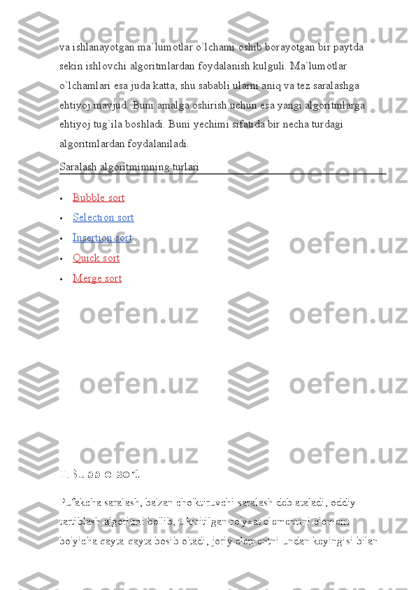 va ishlanayotgan ma`lumotlar o`lchami oshib borayotgan bir paytda 
sekin ishlovchi algoritmlardan foydalanish kulguli. Ma`lumotlar 
o`lchamlari esa juda katta, shu sababli ularni aniq va tez saralashga 
ehtiyoj mavjud. Buni amalga oshirish uchun esa yangi algoritmlarga 
ehtiyoj tug`ila boshladi. Buni yechimi sifatida bir necha turdagi 
algoritmlardan foydalaniladi.
Saralash algoritmimning turlari
 Bubble sort   
 Selection sort   
 Insertion sort   
 Quick sort   
 Merge sort   
II. Bubble sort
Pufakcha saralash, ba'zan cho'ktiruvchi saralash deb ataladi, oddiy 
tartiblash algoritmi bo'lib, u kiritilgan ro'yxat elementini element 
bo'yicha qayta-qayta bosib o'tadi, joriy elementni undan keyingisi bilan  