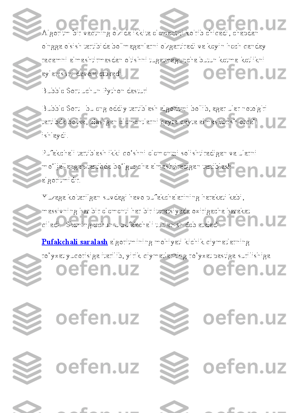 Algoritm bir vaqtning o'zida ikkita elementni ko'rib chiqadi, chapdan 
o'ngga o'sish tartibida bo'lmaganlarni o'zgartiradi va keyin hech qanday 
raqamni almashtirmasdan o'tishni tugatmaguncha butun ketma-ketlikni 
aylanishni davom ettiradi.
Bubble Sort uchun Python dasturi
Bubble Sort - bu eng oddiy tartiblash algoritmi bo'lib, agar ular noto'g'ri 
tartibda bo'lsa, ulashgan elementlarni qayta-qayta almashtirish orqali 
ishlaydi.
Pufakchali tartiblash ikki qo‘shni elementni solishtiradigan va ularni 
mo‘ljallangan tartibda bo‘lguncha almashtiradigan tartiblash 
algoritmidir.
Yuzaga ko'tarilgan suvdagi havo pufakchalarining harakati kabi, 
massivning har bir elementi har bir iteratsiyada oxirigacha harakat 
qiladi.  Shuning uchun u pufakchali turlanish deb ataladi.
Pufakchali saralash   algoritmining mohiyati kichik qiymatlarning 
ro’yxat yuqorisiga itarilib, yirik qiymatlarning ro’yxat pastiga surilishiga 