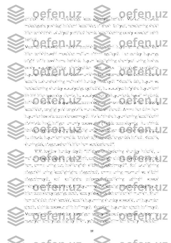 aniqlash   va   boshqa   malakalarga   katta   ahamiyat   beriladi.   Mazkur   ma’ruzada
maktabgacha yoshdagi bolalarni kattaliklar, o‘lchash faoliyati, narsalarning shakli
bilan tanishtirish uslubiyati yoritiladi hamda kattaliklarning asosiy xossalari ochib
beriladi.
Matematik   tasavvurlarni   tarkib   toptirishda   bolalarni   buyumlarning   kattaliklari
bilan   tanishtiruvchi   masalalar   ma’lum   o‘rinni   egallaydi.   Har   qanday   buyumga
to‘g‘ri   to‘liq   tavsifnoma   berishda   buyum   kattaligining   ahamiyati   uning   boshqa
asosiy   xususiyatlarining   ahamiyatidan   kam   emas.   Taqqoslash   asosidagina
buyumning   kattaligini   ta’riflash   mumkin.   Rus   matematik   metodisti   D.Galanin
kattalik   tushunchasining   ma’nosini   bunday   ifodalaydi:   “Kattalik   deb,   buyum   va
harakatlarning shunday xususiyatiga aytiladiki, bu xususiyat  bo‘yicha buyumlarni
bir-biri bilan taqqoslay olamiz, bu xususiyat har xil buyumlarda har xil miqdorda
bo‘lishi   mumkin.   Buyumlarni   taqqoslashning   mezonlariga   ko‘ra   ularning
kattaliklari,  tengligi  yoki   tengsizlik  munosabati   aniqlanadi. Ammo  har  doim  ham
buyumlar bevosita taqqoslanavermaydi. Biz ko‘pincha buyumlarning kattaliklarini
o‘zimizda   hosil   bo‘lgan   umumiy   tasavvurlar   (fikr)da   taqqoslaymiz.   Bu   o‘rinda
idrok qilinayotgan buyumning kattaligi umumlashtirilgan obraz bilan taqqoslanadi,
bu obrazda buyumlarni amalda farqlash tajribasi tugallangandek bo‘ladi. Kattalik,
shuningdek, o‘zgaruvchanlik bilan ham xarakterlanadi”.
V.V.Davidov   bunday   deydi:   “O‘lchamlar-obyektning   shunday   holatiki,   u
ma’lum chegaralargacha o‘zgara borib, aqalli berilgan alohida obyektni o‘zgartirsa
ham,   ammo   uning   tur,   boshlang‘ich   sifatini   o‘zgartirmaydi”.   Stol   uzunligining
o‘zgarishi   uning   kattaliginigina   o‘zgartiradi,   ammo   uning   mazmuni   va   sifatini
o‘zgartirmaydi,   stol   stolligicha   qolaveradi.Kattalikning   uchinchi   xossasi
nisbiyligidir. Haqiqatan ham, bir buyumning o‘zi kattaligi bo‘yicha qanday buyum
bilan taqqoslanayotganiga qarab, katta yoki kichik deb aniqlanishi mumkin. Shuni
ham ta’kidlab o‘tish kerakki, kattalik buyumning shunday xossasiki, uni buyumdan
ajratib,   alohida   tasavvur   qilib   bo‘lmaydi.   Kattalikni   buyumdan   ajratib   bo‘lmaydi.
Matematik   bilim   berishdan   kuzatilgan   amaliy   maqsadlar   qatoriga   bolalarning
nazariyani   amaliyotga   bog‘lay  olishi,   ya’ni   olingan   bilimlarni   amaliy   masalalarni
19 