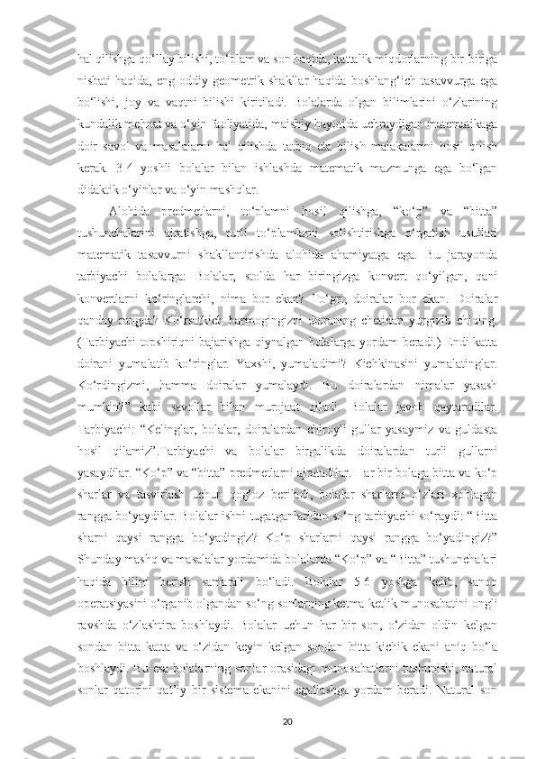 hal qilishga qo‘llay bilishi, to‘plam va son haqida, kattalik miqdorlarning bir-biriga
nisbati   haqida,   eng   oddiy   geometrik   shakllar   haqida   boshlang‘ich   tasavvurga   ega
bo‘lishi,   joy   va   vaqtni   bilishi   kiritiladi.   Bolalarda   olgan   bilimlarini   o‘zlarining
kundalik mehnat va o‘yin faoliyatida, maishiy hayotida uchraydigan matematikaga
doir   savol   va   masalalarni   hal   qilishda   tatbiq   eta   bilish   malakalarini   hosil   qilish
kerak.   3-4   yoshli   bolalar   bilan   ishlashda   matematik   mazmunga   ega   bo‘lgan
didaktik o‘yinlar va o‘yin mashqlar.
Alohida   predmetlarni,   to‘plamni   hosil   qilishga,   “ko‘p”   va   “bitta”
tushunchalarini   ajratishga,   turli   to‘plamlarni   solishtirishga   o‘rgatish   usullari
matematik   tasavvurni   shakllantirishda   alohida   ahamiyatga   ega.   Bu   jarayonda
tarbiyachi   bolalarga:   Bolalar,   stolda   har   biringizga   konvert   qo‘yilgan,   qani
konvertlarni   ko‘ringlarchi,   nima   bor   ekan?   To‘gri,   doiralar   bor   ekan.   Doiralar
qanday   rangda?   Ko‘rsatkich   barmogingizni   doiraning   chetidan   yurgizib   chiqing.
(Tarbiyachi topshiriqni bajarishga qiynalgan bolalarga yordam beradi.) Endi katta
doirani   yumalatib   ko‘ringlar.   Yaxshi,   yumaladimi?   Kichkinasini   yumalatinglar.
Ko‘rdingizmi,   hamma   doiralar   yumalaydi.   Bu   doiralardan   nimalar   yasash
mumkin?”   kabi   savollar   bilan   murojaat   qiladi.   Bolalar   javob   qaytaradilar.
Tarbiyachi:   “Kelinglar,   bolalar,   doiralardan   chiroyli   gullar   yasaymiz   va   guldasta
hosil   qilamiz”.Tarbiyachi   va   bolalar   birgalikda   doiralardan   turli   gullarni
yasaydilar. “Ko‘p” va “bitta” predmetlarni ajratadilar. Har bir bolaga bitta va ko‘p
sharlar   va   tasvirlash   uchun   qog‘oz   beriladi,   bolalar   sharlarni   o‘zlari   xohlagan
rangga bo‘yaydilar. Bolalar ishni tugatganlaridan so‘ng tarbiyachi so‘raydi: “Bitta
sharni   qaysi   rangga   bo‘yadingiz?   Ko‘p   sharlarni   qaysi   rangga   bo‘yadingiz?”
Shunday mashq va masalalar yordamida bolalarda “Ko‘p” va “Bitta” tushunchalari
haqida   bilim   berish   samarali   bo‘ladi.   Bolalar   5-6   yoshga   kelib,   sanoq
operatsiyasini o‘rganib olgandan so‘ng sonlarning ketma-ketlik munosabatini ongli
ravshda   o‘zlashtira   boshlaydi.   Bolalar   uchun   har   bir   son,   o‘zidan   oldin   kelgan
sondan   bitta   katta   va   o‘zidan   keyin   kelgan   sondan   bitta   kichik   ekani   aniq   bo‘la
boshlaydi. Bu  esa  bolalarning sonlar  orasidagi  munosabatlarni  tushunishi,  natural
sonlar   qatorini   qat’iy   bir   sistema   ekanini   egallashga   yordam   beradi.   Natural   son
20 