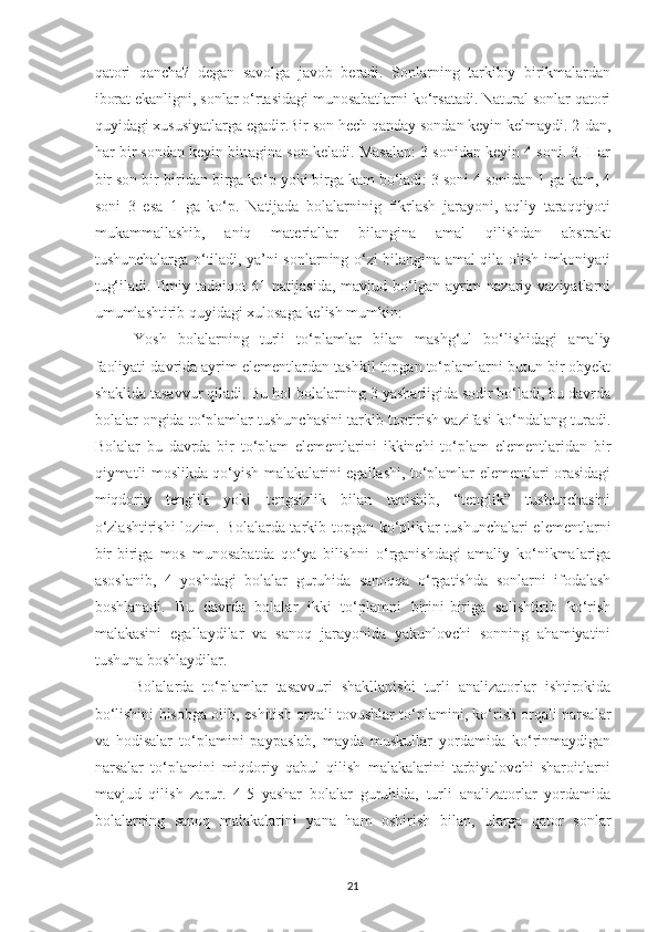 qatori   qancha?   degan   savolga   javob   beradi.   Sonlarning   tarkibiy   birikmalardan
iborat ekanligni, sonlar o‘rtasidagi munosabatlarni ko‘rsatadi. Natural sonlar qatori
quyidagi xususiyatlarga egadir.Bir son hech qanday sondan keyin kelmaydi. 2-dan,
har bir sondan keyin bittagina son keladi. Masalan: 3 sonidan keyin 4 soni. 3. Har
bir son bir-biridan birga ko‘p yoki birga kam bo‘ladi: 3 soni 4 sonidan 1 ga kam, 4
soni   3   esa   1   ga   ko‘p.   Natijada   bolalarninig   fikrlash   jarayoni,   aqliy   taraqqiyoti
mukammallashib,   aniq   materiallar   bilangina   amal   qilishdan   abstrakt
tushunchalarga o‘tiladi, ya’ni sonlarning o‘zi bilangina amal qila olish imkoniyati
tug‘iladi. Ilmiy tadqiqot  61 natijasida,  mavjud bo‘lgan ayrim  nazariy vaziyatlarni
umumlashtirib quyidagi xulosaga kelish mumkin:
Yosh   bolalarning   turli   to‘plamlar   bilan   mashg‘ul   bo‘lishidagi   amaliy
faoliyati davrida ayrim elementlardan tashkil topgan to‘plamlarni butun bir obyekt
shaklida tasavvur qiladi. Bu hol bolalarning 3 yasharligida sodir bo‘ladi, bu davrda
bolalar ongida to‘plamlar tushunchasini tarkib toptirish vazifasi ko‘ndalang turadi.
Bolalar   bu   davrda   bir   to‘plam   elementlarini   ikkinchi   to‘plam   elementlaridan   bir
qiymatli moslikda qo‘yish malakalarini egallashi, to‘plamlar elementlari orasidagi
miqdoriy   tenglik   yoki   tengsizlik   bilan   tanishib,   “tenglik”   tushunchasini
o‘zlashtirishi  lozim. Bolalarda tarkib topgan ko‘pliklar tushunchalari elementlarni
bir-biriga   mos   munosabatda   qo‘ya   bilishni   o‘rganishdagi   amaliy   ko‘nikmalariga
asoslanib,   4   yoshdagi   bolalar   guruhida   sanoqqa   o‘rgatishda   sonlarni   ifodalash
boshlanadi.   Bu   davrda   bolalar   ikki   to‘plamni   birini-biriga   solishtirib   ko‘rish
malakasini   egallaydilar   va   sanoq   jarayonida   yakunlovchi   sonning   ahamiyatini
tushuna boshlaydilar.
Bolalarda   to‘plamlar   tasavvuri   shakllanishi   turli   analizatorlar   ishtirokida
bo‘lishini hisobga olib, eshitish orqali tovushlar to‘plamini, ko‘rish orqali narsalar
va   hodisalar   to‘plamini   paypaslab,   mayda   muskullar   yordamida   ko‘rinmaydigan
narsalar   to‘plamini   miqdoriy   qabul   qilish   malakalarini   tarbiyalovchi   sharoitlarni
mavjud   qilish   zarur.   4-5   yashar   bolalar   guruhida,   turli   analizatorlar   yordamida
bolalarning   sanoq   malakalarini   yana   ham   oshirish   bilan,   ularga   qator   sonlar
21 