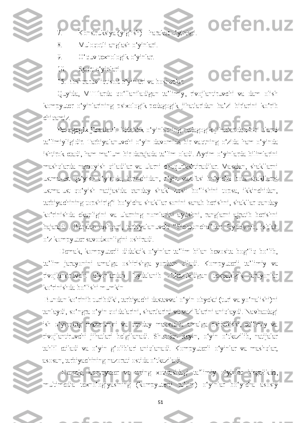 7. Konstruksiy а ( yig ‘ ish ) –  h а r а k а t   o ‘ yinl а ri . 
8. Muloqotli - аnglаsh o‘yinlаri. 
9. O‘quv-texnologik o‘yinlаr. 
10. Sport o‘yinlаri. 
15.  Boshq а ruv - iqtisod   o ‘ yinl а ri   v а  boshq а l а r . 
Quyid а,   MTTl а rd а   qo ‘ ll а nil а dig а n   t а’ limiy ,   rivojl а ntiruvchi   v а   d а m   olish
kompyuter   o ‘ yinl а rining   psixologik - ped а gogik   jih а tl а rid а n   b а’ zi   birl а rini   ko ‘ rib
chiq а miz . 
Ped а gogik   jih а tl а ri .   Did а ktik   o ‘ yinl а rning   ped а gogik   jih а tl а rid а n   biri   ul а rni
t а’ limiyligidir .   T а rbiy а l а nuvchi   o ‘ yin   d а vomid а   bir   v а qtning   o ‘ zid а   h а m   o ‘ yind а
ishtirok   et а di ,   h а m   m а’ lum   bir   d а r а j а d а   t а’ lim   ol а di . А yrim   o ‘ yinl а rd а   biliml а rini
m а shql а rd а   n а moyish   qil а dil а r   v а   ul а rni   chuqurl а shtir а dil а r .   M а s а l а n ,   sh а kll а rni
ustm а- ust   qo ‘ yish   o ‘ yinid а,   birinchid а n ,   o ‘ yin   v а zif а si   bo ‘ yich а   bol а   sh а kll а rni
ustm а- ust   qo ‘ yish   n а tij а sid а   q а nd а y   sh а kl   hosil   bo ‘ lishini   tops а,   ikkinchid а n ,
t а rbiy а chining   topshirig ‘ i   bo ‘ yich а   sh а kll а r   sonini   s а n а b   berishni ,   sh а kll а r   q а nd а y
ko ‘ rinishd а   ek а nligini   v а   ul а rning   noml а rini   а ytishni ,   r а ngl а rni   а jr а tib   berishni
b а j а r а di   .   Bund а n   t а shq а ri ,   t а rbiy а l а nuvchi   “ Sichqonch а” d а n   foyd а l а nib ,   ishl а b
o ‘ z   kompyuter   s а vodxonligini   oshir а di . 
  Dem а k ,   kompyuterli   did а ktik   o ‘ yinl а r   t а’ lim   bil а n   bevosit а   bog ‘ liq   bo ‘ lib ,
t а’ lim   j а r а yonini   а m а lg а   oshirishg а   yord а m   qil а di .   Kompyuterli   t а’ limiy   v а
rivojl а ntiruvchi   o ‘ yinl а rd а n   foyd а l а nib   o ‘ tk а zil а dig а n   texnologik   j а r а yonl а r
ko ‘ rinishd а  bo ‘ lishi   mumkin  
  Bund а n   ko ‘ rinib   turibdiki ,  t а rbiy а chi   d а st а vv а l   o ‘ yin   obyekti  ( turi   v а  yo ‘ n а lishi ) ni
t а nl а ydi ,  so ‘ ngr а  o ‘ yin   qoid а l а rini ,  sh а rtl а rini   v а  v а zif а l а rini  а niql а ydi .  N а vb а td а gi
ish   o ‘ yinning   m а zmunini   v а   q а nd а y   m а qs а dd а   а m а lg а   oshirilishi ,   t а’ limiy   v а
rivojl а ntiruvchi   jih а tl а ri   belgil а n а di .   Shund а n   keyin ,   o ‘ yin   o ‘ tk а zilib ,   n а tij а l а r
t а hlil   etil а di   v а   o ‘ yin   g ‘ olibl а ri   а niql а n а di .   Kompyuterli   o ‘ yinl а r   v а   m а shql а r ,
а sos а n ,  t а rbiy а chining   n а zor а ti   ostid а  o ‘ tk а zil а di . 
  Dem а k ,   kompyuter   v а   uning   xotir а sid а gi   t а’ limiy   o ‘ yinl а r   birg а likd а,
multimedi а   texnologiy а sining   ( kompyuterli   t а’ lim )   o ‘ yinl а r   bo ‘ yich а   а sosiy
51 