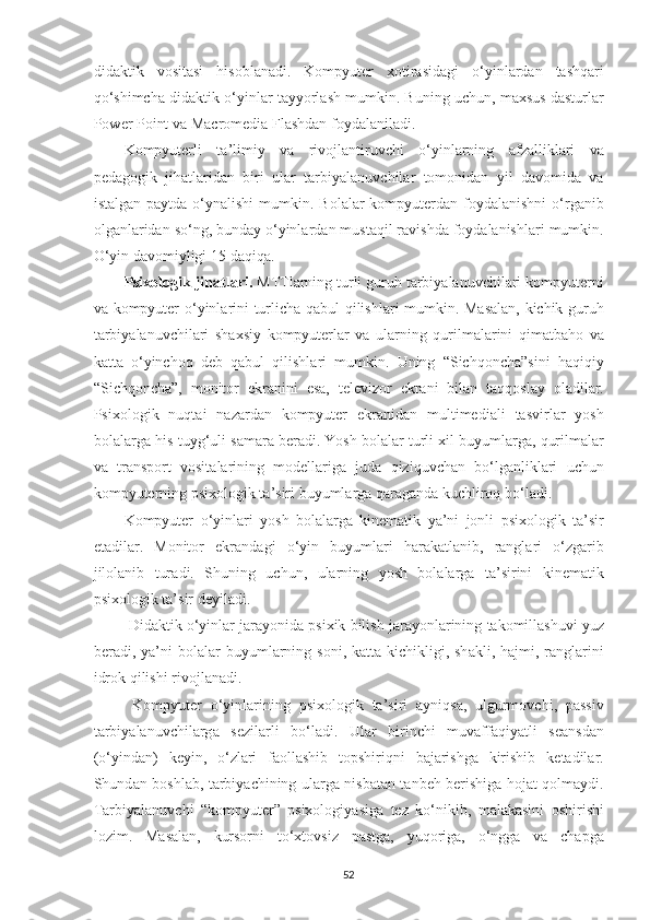 did а ktik   vosit а si   hisobl а n а di .   Kompyuter   xotir а sid а gi   o ‘ yinl а rd а n   t а shq а ri
qo ‘ shimch а  did а ktik   o ‘ yinl а r   t а yyorl а sh   mumkin .  Buning   uchun ,  m а xsus   d а sturl а r
Power   Point   v а  M а cromedi а  Fl а shdan   foyd а l а nil а di . 
Kompyuterli   t а’ limiy   v а   rivojl а ntiruvchi   o ‘ yinl а rning   а fz а llikl а ri   v а
ped а gogik   jih а tl а rid а n   biri   ul а r   t а rbiy а l а nuvchil а r   tomonid а n   yil   d а vomid а   v а
ist а lg а n   p а ytd а   o ‘ yn а lishi   mumkin .   Bol а l а r   kompyuterd а n   foyd а l а nishni   o ‘ rg а nib
olg а nl а rid а n   so ‘ ng ,  bund а y   o ‘ yinl а rd а n   must а qil   r а vishd а  foyd а l а nishl а ri   mumkin .
O ‘ yin   d а vomiyligi  15  d а qiq а. 
Psixologik   jih а tl а ri .  MTTl а rning   turli   guruh   t а rbiy а l а nuvchil а ri   kompyuterni
v а   kompyuter   o ‘ yinl а rini   turlich а   q а bul   qilishl а ri   mumkin .   M а s а l а n ,   kichik   guruh
t а rbiy а l а nuvchil а ri   sh а xsiy   kompyuterl а r   v а   ul а rning   qurilm а l а rini   qim а tb а ho   v а
k а tt а   o ‘ yinchoq   deb   q а bul   qilishl а ri   mumkin .   Uning   “ Sichqonch а” sini   h а qiqiy
“ Sichqonch а”,   monitor   ekr а nini   es а,   televizor   ekr а ni   bil а n   t а qqosl а y   ol а dil а r .
Psixologik   nuqt а i   n а z а rd а n   kompyuter   ekr а nid а n   multimedi а li   t а svirl а r   yosh
bol а l а rg а  his - tuyg ‘ uli   s а m а r а  ber а di .  Yosh   bol а l а r   turli   xil   buyuml а rg а,  qurilm а l а r
v а   tr а nsport   vosit а l а rining   modell а rig а   jud а   qiziquvch а n   bo ‘ lg а nlikl а ri   uchun
kompyuterning   psixologik   t а’ siri   buyuml а rg а  q а r а g а nd а  kuchliroq   bo ‘ l а di . 
Kompyuter   o ‘ yinl а ri   yosh   bol а l а rg а   kinem а tik   ya ’ ni   jonli   psixologik   t а’ sir
et а dil а r .   Monitor   ekr а nd а gi   o ‘ yin   buyuml а ri   h а r а k а tl а nib ,   r а ngl а ri   o ‘ zg а rib
jilol а nib   tur а di .   Shuning   uchun ,   ul а rning   yosh   bol а l а rg а   t а’ sirini   kinem а tik
psixologik   t а’ sir   deyil а di . 
  Did а ktik   o ‘ yinl а r   j а r а yonid а  psixik   bilish   j а r а yonl а rining   t а komill а shuvi   yuz
ber а di ,   y а’ ni   bol а l а r   buyuml а rning   soni ,   k а tt а- kichikligi ,   sh а kli ,   h а jmi ,   r а ngl а rini
idrok   qilishi   rivojl а n а di . 
  Kompyuter   o ‘ yinl а rining   psixologik   t а’ siri   а yniqs а,   ulgurmovchi ,   p а ssiv
t а rbiy а l а nuvchil а rg а   sezil а rli   bo ‘ l а di .   Ul а r   birinchi   muv а ff а qiy а tli   se а nsd а n
( o ‘ yind а n )   keyin ,   o ‘ zl а ri   f а oll а shib   topshiriqni   b а j а rishg а   kirishib   ket а dil а r .
Shund а n   boshl а b ,   t а rbiy а chining   ul а rg а   nisb а t а n   t а nbeh   berishig а   hoj а t   qolm а ydi .
T а rbiy а l а nuvchi   “ kompyuter ”   psixologiy а sig а   tez   ko ‘ nikib ,   m а l а k а sini   oshirishi
lozim .   M а s а l а n ,   kursorni   to ‘ xtovsiz   p а stg а,   yuqorig а,   o ‘ ngg а   v а   ch а pg а
52 