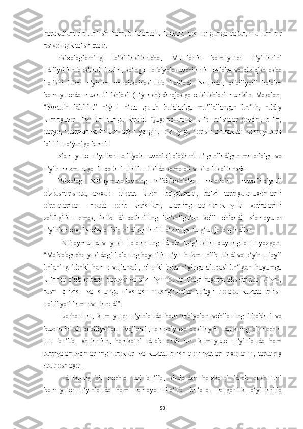 h а r а k а tl а ntirib   turilishi   h а m ,   bol а l а rd а   ko ‘ nikm а   hosil   qilgung а   q а d а r ,   m а’ lum   bir
psixologik   t а’ sir   et а di . 
Psixologl а rning   t а’ kidl а shl а rich а,   MTTl а rd а   kompyuter   o ‘ yinl а rini
oddiysid а n   boshl а sh   lozim ,   so ‘ ngr а   t а rbiy а l а nuvchil а rd а   m а l а k а   v а   qiziqish   osh а
borishi   bil а n   o ‘ yinl а r   mur а kk а bl а shtirib   boril а di .   N а tij а d а,   qobiliy а tli   bol а l а r
kompyuterd а   must а qil   ishl а sh   ( o ‘ yn а sh )   d а r а j а sig а   erishishl а ri   mumkin .   M а s а l а n ,
“ Svetofor - l а birint ”   o ‘ yini   o ‘ rt а   guruh   bol а l а rig а   mo ‘ lj а ll а ng а n   bo ‘ lib ,   oddiy
kompyuter   o ‘ yinl а ri   turig а   kir а di .   Quyonch а ning   ko ‘ p   to ‘ siql а r   ( ovchi ,   bo ‘ ri ,
d а ryo ,   od а ml а r   v а   hok а zol а r ) ni   yengib ,   o ‘ z   uyig а   borishi   mur а kk а b   kompyuterli
l а birint   o ‘ yinig а  kir а di . 
Kompyuter   o ‘ yinl а ri   t а rbiy а l а nuvchi   ( bol а) l а rni   o ‘ rg а nil а dig а n   m а teri а lg а   v а
o ‘ yin   m а zmunig а  diqq а tl а rini   j а lb   qilishd а  s а m а r а li   vosit а  hisobl а n а di . 
Psixolog   N . Boymurodovning   t а’ kidl а shich а,   m а teri а lni   muv а ff а qiy а tli
o ‘ zl а shtirishd а,   а vv а lo   diqq а t   kuchi   belgil а n а di ,   b а’ zi   t а rbiy а l а nuvchil а rni
o ‘ rtoql а rid а n   orq а d а   qolib   ketishl а ri ,   ul а rning   а ql - idrok   yoki   xotir а l а rini
z а ifligid а n   em а s ,   b а lki   diqq а tl а rining   bo ‘ shligid а n   kelib   chiq а di .   Kompyuter
o ‘ yinl а ri   es а,  b а rch а  bol а l а rni   diqq а tl а rini   o ‘ zl а rig а  turg ‘ un   j а lb   qil а dil а r . 
  N . Boymurodov   yosh   bol а l а rning   idroki   to ‘ g ‘ risid а   quyid а gil а rni   yozg а n :
“ M а kt а bg а ch а  yoshd а gi   bol а ning   h а yotid а  o ‘ yin   hukmronlik   qil а di   v а  o ‘ yin   tuf а yli
bol а ning   idroki   h а m   rivojl а n а di ,   chunki   bol а   o ‘ ying а   а loq а si   bo ‘ lg а n   buyumg а
ko ‘ proq   e ’ tibor   berib   q а r а ydi   v а  o ‘ z   o ‘ yinid а а trofd а gi   h а yotni  а ks   ettir а di .  O ‘ yin ,
r а sm   chizish   v а   shung а   o ‘ xsh а sh   m а shg ‘ ulotl а r   tuf а yli   bol а d а   kuz а t а   bilish
qobiliy а ti   h а m   rivojl а n а di ”. 
  D а rh а qiq а t ,   kompyuter   o ‘ yinl а rid а   h а m   t а rbiy а l а nuvchil а rning   idrokl а ri   v а
kuz а t а   bilish   qobiliy а tl а ri   rivojl а nib ,   t а r а qqiy   et а   boshl а ydi .   Idrokning   bir   necht а
turi   bo ‘ lib ,   shul а rd а n ,   h а r а k а tni   idrok   etish   turi   kompyuter   o ‘ yinl а rid а   h а m
t а rbiy а l а nuvchil а rning   idrokl а ri   v а   kuz а t а   bilish   qobiliy а tl а ri   rivojl а nib ,   t а r а qqiy
et а  boshl а ydi . 
  Idrokning   bir   necht а   turi   bo ‘ lib ,   shul а rd а n   h а r а k а tni   idrok   etish   turi
kompyuter   o ‘ yinl а rid а   h а m   n а moyon   bo ‘ lib ,   ko ‘ proq   j а ng а rilik   o ‘ yinl а rid а
53 