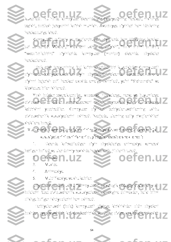 kuz а til а di .   Bu   hold а   kompyuter   ekr а nid а   o ‘ q   ( sn а ry а d ) ning   h а r а k а ti ,   nishong а
tegishi ,   portl а sh   j а r а yonini   ko ‘ rish   mumkin .   А vtopoyg а   o ‘ yinl а ri   h а m   idrokning
h а r а k а t   turig а  kir а di . 
Kompyuterli   t а’ limiy   v а   rivojl а ntiruvchi   o ‘ yinl а rd а   h а m   idrokning   h а r а k а t
turi   uchr а til а di .   M а s а l а n ,   “ sh а kll а rni   ustm а- ust   qo ‘ yish ”,   “ bo ‘ sh   o ‘ rinni   to ‘ ldir ”,
“ svetofor - l а birint ”   o ‘ yinl а rid а   kompyuter   ( monitor )   ekr а nid а   obyektl а r
h а r а k а tl а n а di . 
  Idrok   etish   j а r а yonining   f а ol   ko ‘ rinishl а rid а n   biri   kuz а tishdir .   Kompyuterli
o ‘ yinl а rd а   t а rbiy а l а nuvchil а r   o ‘ yin   obyektl а rini   ekr а nd а   kuz а t а dil а r .   А mmo
o ‘ yinni   b а j а rish   qo ‘ l   h а r а k а ti   а sosid а   а m а lg а   oshiril а di ,   y а’ ni   “ Sichqonch а”   v а
kl а vi а tur а  bil а n   ishl а n а di . 
Yosh   bol а l а r   tev а r а k -а trofg а,   voqe а   v а   hodis а l а rg а,   n а rs а   v а   buyuml а rg а
qiziquvch а n   bo ‘ l а dil а r .   H а mm а   n а rs а ni   ushl а b ,   p а yp а sl а b ,   yurgizib ,   h а r а k а tg а
keltirishni   yoqtir а dil а r .   Kompyuter   o ‘ yinl а ri   t а rbiy а l а nuvchil а rning   ushbu
qiziquvch а nlik   xususiy а tl а rini   oshir а di .   N а tij а d а,   ul а rning   а qliy   rivojl а nishl а ri
sh а kll а n а  bor а di . 
Multimedi а li   kompyuter   o ‘ yinl а rining   t а rbiy а l а nuvchil а rni   qiziquvch а nlik
xususiy а tl а rini   oshirishl а ri   quyid а gil а r  а sosid а  sh а kll а n а di :
1. Ekr а nd а   ko ‘ rs а til а dig а n   o ‘ yin   obyektl а rig а   а nim а tsiy а   s а m а r а si
berilg а n   bo ‘ l а di   v а  ul а r   doimiy   r а vishd а  h а r а k а tl а nib ,  jilol а nib   tur а di . 
2. Tovush. 
3. Musiqа. 
4. Аnimаtsiyа. 
5. Multifikаtsiyа vа shu kаbilаr. 
  O‘yin dаvomidаgi  ushbu “kompyuterli” psixologik-pedаgogik tа’sirlаr  yosh
bolаlаrni   fаqаt   qiziquvchаnlik   xususiyаtlаrini   oshiribginа   qolmаsdаn,   bаlki   bilim
olishgа bo‘lgаn ishtiyoqlаrini hаm oshirаdi. 
  Tаrbiyаlаnuvchi   (bolа)   kompyuterli   o‘yingа   kirishishdаn   oldin   obyektni
boshdаn   oyoq   yаxshilаb   ko‘zdаn   kechirishi   vа   uning   o‘zigа   xos   belgilаrini   eslаb
54 