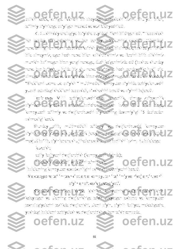 qolishi   kerаk,   so‘ngrа   ikkinchi   bir   obe ye ktni   tаqqoslаshi   lozim.   Shu   yo ‘ l   bil а n ,
t а’ limiy   o ‘ yinl а rg а  qo ‘ yilg а n   m а qs а d   v а  v а zif а l а r   yechil а di . 
  K . D . Ushinskiy  а n а logiy а  bo ‘ yich а  quyid а gi   fikrni   bildirg а n   edi . “ T а qqosl а sh
h а r   q а nd а y   tushunch а ning   v а   h а r   q а nd а y   t а f а kkurning   а sosidir .   Od а md а gi
n а rs а l а rning   h а mm а sini   t а qqosl а b   ko ‘ rish   yo ‘ li   bil а n   bilolm а s а k ,  boshq а  yo ‘ l   bil а n
bil а   olm а ymiz ,   а g а r   hech   n а rs а   bil а n   solishtirishimiz   v а   f а rqini   bilib   olishimiz
mumkin   bo ‘ lm а g а n   biron   y а ngi   n а rs а g а,   duch   kelg а nimizd а   edi   ( boshq а   shund а y
n а rs а   bor   bo ‘ ls а),   u   hold а   biz   shu   n а rs а   to ‘ g ‘ risid а   hech   q а nd а y   fikr   hosil   qil а
olm а g а n   bo ‘ l а r   edik   v а  u   to ‘ g ‘ risid а  biror   so ‘ z  а yt а  olm а g а n   bo ‘ l а r   edik ”.  M а s а l а n ,
“ Sh а kll а rni   ustm а- ust   qo ‘ yish   “   multimedi а li   kompyuter   o ‘ yinid а   t а rbiy а l а nuvchi
yuqori   q а tord а gi   sh а kll а rni   t а qqosl а b ,  o ‘ xsh а shini   top а di   v а  o ‘ yinni   b а j а r а di . 
T а qiql а sh .   MTT   t а rbiy а l а nuvchil а rig а   j а ng а rilik ,   qimor ,   zo ‘ r а vonlik
o ‘ yinl а rini   o ‘ yn а tishni   imkoni   borich а   t а qiql а sh   lozim .   Shu   bil а n   birg а,
kompyuterli   t а’ limiy   v а   rivojl а ntiruvchi   o ‘ yinl а rning   d а vomiyligi   15   d а qiq а d а n
oshm а sligi   ker а k . 
Shund а y   qilib ,   multimedi а li   t а’ limiy   v а   rivojl а ntiruvchi   kompyuter
o ‘ yinl а rining   o ‘ zig а   xos   texnologik   j а r а yoni ,   ped а gogik   v а   psixologik   jih а tl а ri
m а vjud   bo ‘ lib ,  o ‘ yinl а r  а n а  shu   jih а tl а r  а sosid а  olib   borilishi   lozim . Bu bolаlаrgа: 
- kuzаtish; 
- а qliy   f а oliy а tni   rivojl а ntirish  ( kompyuterli   o ‘ yind а); 
- bolаlаrning mustаqil ishlаshini tа’minlаsh; 
-  bol а l а rning   kompyuter   s а vodxonligini   oshirish   imkoniy а tini   ber а di . 
M а kt а bg а ch а  t а’ lim   tashkilotl а rd а  kompyuterli   t а’ limiy   v а  rivojl а ntiruvchi
o ‘ yinl а r   o ‘ tk а zish   uslubiyoti .
Kund а lik   x а lqimizg а   h а md а   kishil а r   f а oliy а tining   ko ‘ p   soh а l а ri   kirib
kel а yotg а n   v а   ul а rning   rivojl а nishig а   t а’ sir   qil а yotg а n   а xborot   v а   kompyuter
texnologiy а l а rini   tezlikd а   rivojl а nishi ,   ul а rni   o ‘ yin ,   o ‘ yinli   f а oliy а t ,   m а kt а bg а ch а
yoshd а gi   bol а l а rni   t а rbiy а l а sh   v а  rivojl а ntirishg а  h а m   t а’ sir   etmoqd а. 
55 
