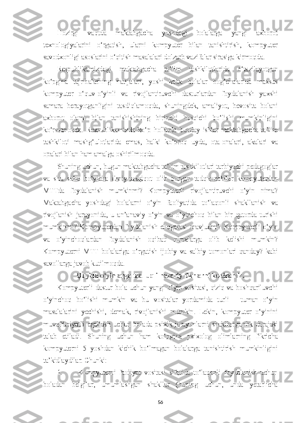 Hozirgi   v а qtd а   m а kt а bg а ch а   yoshd а gi   bol а l а rg а   y а ngi   а xborot
texnologiy а l а rini   o ‘ rg а tish ,   ul а rni   kompyuter   bil а n   t а nishtirish ,   kompyuter
s а vodxonligi  а sosl а rini   o ‘ qitish   m а s а l а l а ri   dolz а rb   v а zif а l а r   sir а sig а  kirmoqd а. 
Respublik а mizd а gi   m а kt а bg а ch а   t а’ lim   tashkilotl а rid а   o ‘ t а zil а yotg а n
ko ‘ pgin а   t а jrib а l а rning   n а tij а l а ri ,   yoshi   k а tt а   bol а l а r   bog ‘ ch а l а rid а   m а xsus
kompyuter   o ‘ quv - o ‘ yinli   v а   rivojl а ntiruvchi   d а sturl а rd а n   foyd а l а nish   y а xshi
s а m а r а   ber а yotg а nligini   t а sdiql а moqd а,   shuningdek ,   а m а liyot ,   bevosit а   bol а ni
а xborot   ol а mi   bil а n   t а nishishining   birinchi   bosqichi   bo ‘ lishi   mumkinligini
ko ‘ rs а tmoqd а.   Respublik а mizd а   ko ‘ p   holl а rd а   bund а y   ishl а r   m а kt а bg а ch а   t а’ lim
tashkiloti   m а shg ‘ ulotl а rid а   em а s ,   b а lki   ko ‘ proq   uyd а,   ot а- on а l а ri ,   а k а l а ri   v а
op а l а ri   bil а n   h а m  а m а lg а  oshirilmoqd а. 
Shuning   uchun ,  bugun   m а kt а bg а ch а  t а’ lim   tashkilotl а ri   t а rbiy а chi - ped а gogl а r
v а   shu   soh а   bo ‘ yich а   ilmiy - t а dqiqot   olib   borg а n   t а dqiqotchil а r   kompyuterd а n
MTTd а   foyd а l а nish   mumkinmi ?   Kompyuterli   rivojl а ntiruvchi   o ‘ yin   nim а?
M а kt а bg а ch а   yoshd а gi   bol а l а rni   o ‘ yin   f а oliy а tid а   to ‘ l а qonli   sh а kll а nish   v а
rivojl а nish   j а r а yonid а,   u   а n ’а n а viy   o ‘ yin   v а   o ‘ yinchoq   bil а n   bir   q а tord а   turishi
mumkinmi ?   Kompyuterd а n   foyd а l а nish   cheg а r а si   m а vjudmi ?   Kompyuterli   o ‘ yin
v а   o ‘ yinchoql а rd а n   foyd а l а nish   oqib а ti   nim а l а rg а   olib   kelishi   mumkin ?
Kompyuterni   MTT   bol а l а rig а   o ‘ rg а tish   ijobiy   v а   s а lbiy   tomonl а ri   q а nd а y ?   k а bi
s а voll а rg а  j а vob   kutilmoqd а. 
Quyid а  o ‘ yinl а rg а  t аа lluqli   n а z а riy   fikrl а rni   keltir а miz .
Kompyuterli   d а stur   bol а   uchun   y а ngi   o ‘ yin   vosit а si ,   qiziq   v а   boshq а riluvchi
o ‘ yinchoq   bo ‘ lishi   mumkin   v а   bu   vosit а l а r   yord а mid а   turli   -   tum а n   o ‘ yin
m а s а l а l а rini   yechishi ,   dem а k ,   rivojl а nishi   mumkin .   Lekin ,   kompyuter   o ‘ yinini
muv а ff а qiy а tli   eg а ll а sh   uchun   bol а d а   psixik   j а r а yonl а rni   sh а kll а ng а nlik   d а r а j а si
t а l а b   etil а di .   Shuning   uchun   h а m   ko ‘ pgin а   psixolog   oliml а rning   fikrich а
kompyuterni   5   yoshd а n   kichik   bo ‘ lm а g а n   bol а l а rg а   t а nishtirish   mumkinligini
t а’ kidl а ydil а r . Chunki: 
1. Kompyuterni   fаoliyаt   vositаsi   sifаtidа   to‘lаqonli   foydаlаnish   uchun
bolаdаn   belgilаr,   umumlаshgаn   shаkllаr   (buning   uchun,   undа   yetаrlichа
56 